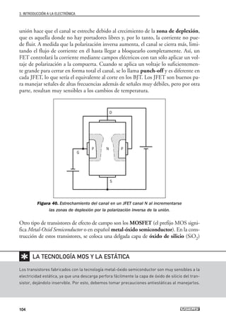 unión hace que el canal se estreche debido al crecimiento de la zona de deplexión,
que es aquella donde no hay portadores libres y, por lo tanto, la corriente no pue-
de fluir. A medida que la polarización inversa aumenta, el canal se cierra más, limi-
tando el flujo de corriente en él hasta llegar a bloquearlo completamente. Así, un
FET controlará la corriente mediante campos eléctricos con tan sólo aplicar un vol-
taje de polarización a la compuerta. Cuando se aplica un voltaje lo suficientemen-
te grande para cerrar en forma total el canal, se lo llama punch-off y es diferente en
cada JFET, lo que sería el equivalente al corte en los BJT. Los JFET son buenos pa-
ra manejar señales de altas frecuencias además de señales muy débiles, pero por otra
parte, resultan muy sensibles a los cambios de temperatura.
Figura 40. Estrechamiento del canal en un JFET canal N al incrementarse
las zonas de deplexión por la polarización inversa de la unión.
Otro tipo de transistores de efecto de campo son los MOSFET (el prefijo MOS signi-
fica Metal-Oxid Semiconductor o en español metal-óxido semiconductor). En la cons-
trucción de estos transistores, se coloca una delgada capa de óxido de silicio (SiO2)
3. INTRODUCCIÓN A LA ELECTRÓNICA
104
Los transistores fabricados con la tecnología metal-óxido semiconductor son muy sensibles a la
electricidad estática, ya que una descarga perfora fácilmente la capa de óxido de silicio del tran-
sistor, dejándolo inservible. Por esto, debemos tomar precauciones antiestáticas al manejarlos.
LA TECNOLOGÍA MOS Y LA ESTÁTICA
✱
D
P N P
G
S
03_ElectronicaDigital.qxp 24/06/2008 15:44 Página 104
 