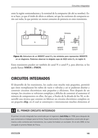 entre la región semiconductora y la terminal de la compuerta (de ahí su nombre). Es-
to se hace, ya que el óxido de silicio es aislante, así que las corrientes de compuerta se-
rán casi nulas, lo que permite un menor consumo de potencia en estos transistores.
Figura 41. Estructura de un MOSFET canal N y los símbolos para representar MOSFETS
en un diagrama. Podemos observar la delgada capa de SiO2 entre G y la región N.
Estos transistores pueden ser también de canal N o canal P y, para abreviar, se los
puede llamar NMOS o PMOS.
CIRCUITOS INTEGRADOS
El desarrollo de los transistores, los cuales eran mucho más pequeños, permitió
que éstos reemplazaran los tubos de vacío o válvulas y así se pudieran diseñar y
construir circuitos electrónicos más pequeños y eficientes. Pero después de un
tiempo, los circuitos se volvieron complejos y difíciles de construir al aumentar el
número de componentes en ellos. Así que, a finales de la década de los 50, se de-
sarrolló una técnica que consiste en fabricar un circuito electrónico completo en
un pequeño chip, en el cual se construyen e interconectan muchos elementos al
Circuitos integrados
105
El primer circuito integrado fue construido por el ingeniero Jack Kilby en 1958, poco después de
que comenzara a trabajar para la firma Texas Instruments. Era un dispositivo construido de ger-
manio y sólo contenía seis transistores, los cuales formaban un oscilador. En el año 2000, le fue
otorgado el premio Nobel de Física.
❴❵ EL PRIMER CIRCUITO INTEGRADO
P P
G
D
N
SIO2
S Símbolos
MOSFET
Canal N
MOSFET
Canal P
03_ElectronicaDigital.qxp 24/06/2008 15:44 Página 105
 