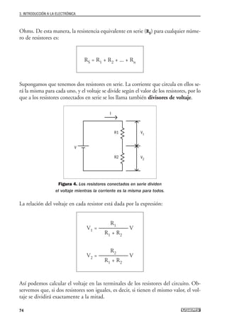 Ohms. De esta manera, la resistencia equivalente en serie (RS) para cualquier núme-
ro de resistores es:
Supongamos que tenemos dos resistores en serie. La corriente que circula en ellos se-
rá la misma para cada uno, y el voltaje se divide según el valor de los resistores, por lo
que a los resistores conectados en serie se los llama también divisores de voltaje.
Figura 4. Los resistores conectados en serie dividen
el voltaje mientras la corriente es la misma para todos.
La relación del voltaje en cada resistor está dada por la expresión:
Así podemos calcular el voltaje en las terminales de los resistores del circuito. Ob-
servemos que, si dos resistores son iguales, es decir, si tienen el mismo valor, el vol-
taje se dividirá exactamente a la mitad.
R1
V1 = --------------------------- V
R1 + R2
R2
V2 = --------------------------- V
R1 + R2
RS = R1 + R2 + ... + Rn
3. INTRODUCCIÓN A LA ELECTRÓNICA
74
I
V
R1
R2
V1
V2
03_ElectronicaDigital.qxp 24/06/2008 15:43 Página 74
 
