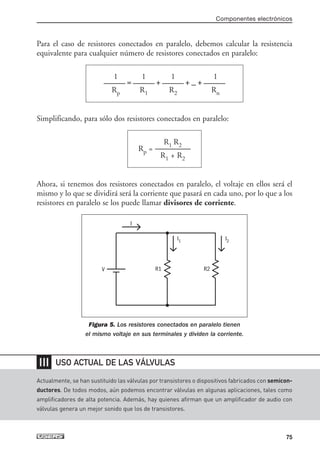 Para el caso de resistores conectados en paralelo, debemos calcular la resistencia
equivalente para cualquier número de resistores conectados en paralelo:
Simplificando, para sólo dos resistores conectados en paralelo:
Ahora, si tenemos dos resistores conectados en paralelo, el voltaje en ellos será el
mismo y lo que se dividirá será la corriente que pasará en cada uno, por lo que a los
resistores en paralelo se los puede llamar divisores de corriente.
Figura 5. Los resistores conectados en paralelo tienen
el mismo voltaje en sus terminales y dividen la corriente.
R1 R2
Rp = -----------------------
R1 + R2
1 1 1 1
-------------- = -------------- + -------------- + ... + --------------
Rp R1 R2 Rn
Componentes electrónicos
75
Actualmente, se han sustituido las válvulas por transistores o dispositivos fabricados con semicon-
ductores. De todos modos, aún podemos encontrar válvulas en algunas aplicaciones, tales como
amplificadores de alta potencia. Además, hay quienes afirman que un amplificador de audio con
válvulas genera un mejor sonido que los de transistores.
❘❘❘ USO ACTUAL DE LAS VÁLVULAS
R1 R2
I1 I2
V
I
03_ElectronicaDigital.qxp 24/06/2008 15:43 Página 75
 