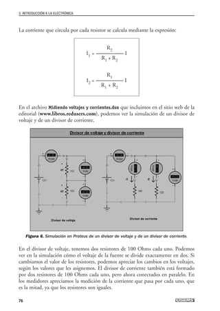 La corriente que circula por cada resistor se calcula mediante la expresión:
En el archivo Midiendo voltajes y corrientes.dsn que incluimos en el sitio web de la
editorial (www.libros.redusers.com), podemos ver la simulación de un divisor de
voltaje y de un divisor de corriente.
Figura 6. Simulación en Proteus de un divisor de voltaje y de un divisor de corriente.
En el divisor de voltaje, tenemos dos resistores de 100 Ohms cada uno. Podemos
ver en la simulación cómo el voltaje de la fuente se divide exactamente en dos. Si
cambiamos el valor de los resistores, podemos apreciar los cambios en los voltajes,
según los valores que les asignemos. El divisor de corriente también está formado
por dos resistores de 100 Ohms cada uno, pero ahora conectados en paralelo. En
los medidores apreciamos la medición de la corriente que pasa por cada uno, que
es la mitad, ya que los resistores son iguales.
R2
I1 = -------------------------- I
R1 + R2
R1
I2 = -------------------------- I
R1 + R2
3. INTRODUCCIÓN A LA ELECTRÓNICA
76
03_ElectronicaDigital.qxp 24/06/2008 15:43 Página 76
 