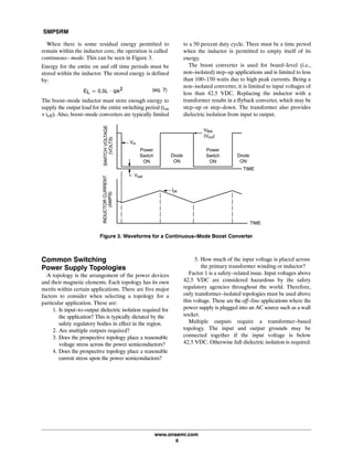 SMPSRM
www.onsemi.com
8
When there is some residual energy permitted to
remain within the inductor core, the operation is called
continuous- mode. This can be seen in Figure 3.
Energy for the entire on and off time periods must be
stored within the inductor. The stored energy is defined
by:
EL + 0.5L @ ipk2 (eq. 7)
The boost-mode inductor must store enough energy to
supply the output load for the entire switching period (ton
+ toff). Also, boost-mode converters are typically limited
to a 50 percent duty cycle. There must be a time period
when the inductor is permitted to empty itself of its
energy.
The boost converter is used for board-level (i.e.,
non-isolated) step-up applications and is limited to less
than 100-150 watts due to high peak currents. Being a
non-isolated converter, it is limited to input voltages of
less than 42.5 VDC. Replacing the inductor with a
transformer results in a flyback converter, which may be
step-up or step-down. The transformer also provides
dielectric isolation from input to output.
Vsat
Diode
ON
Vflbk
(Vout)
Power
Switch
ON
Vin
Diode
ON
TIME
TIME
INDUCTORCURRENT
(AMPS)
SWITCHVOLTAGE
(VOLTS)
Figure 3. Waveforms for a Continuous-Mode Boost Converter
Power
Switch
ON
Ipk
Common Switching
Power Supply Topologies
A topology is the arrangement of the power devices
and their magnetic elements. Each topology has its own
merits within certain applications. There are five major
factors to consider when selecting a topology for a
particular application. These are:
1. Is input-to-output dielectric isolation required for
the application? This is typically dictated by the
safety regulatory bodies in effect in the region.
2. Are multiple outputs required?
3. Does the prospective topology place a reasonable
voltage stress across the power semiconductors?
4. Does the prospective topology place a reasonable
current stress upon the power semiconductors?
5. How much of the input voltage is placed across
the primary transformer winding or inductor?
Factor 1 is a safety-related issue. Input voltages above
42.5 VDC are considered hazardous by the safety
regulatory agencies throughout the world. Therefore,
only transformer-isolated topologies must be used above
this voltage. These are the off-line applications where the
power supply is plugged into an AC source such as a wall
socket.
Multiple outputs require a transformer-based
topology. The input and output grounds may be
connected together if the input voltage is below
42.5 VDC. Otherwise full dielectric isolation is required.
 