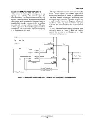 SMPSRM
www.onsemi.com
13
Interleaved Multiphase Converters
One method of increasing the output power of any
topology and reducing the stresses upon the
semiconductors, is a technique called interleaving. Any
topology can be interleaved. An interleaved multiphase
converter has two or more identical converters placed in
parallel which share key components. For an n-phase
converter, each converter is driven at a phase difference
of 360/n degrees from the next. The output current from
all the phases sum together at the output, requiring only
Iout/n amperes from each phase.
The input and output capacitors are shared among the
phases. The input capacitor sees less RMS ripple current
because the peak currents are less and the combined duty
cycle of the phases is greater than it would experience
with a single phase converter. The output capacitor can
be made smaller because the frequency of current
waveform is n-times higher and its combined duty cycle
is greater. The semiconductors also see less current
stress.
A block diagram of an interleaved multiphase buck
converter is shown in Figure 13. This is a 2-phase
topology that is useful in providing power to a high
performance microprocessor.
Figure 13. Example of a Two-Phase Buck Converter with Voltage and Current Feedback
+
-
VFDBK
Control
GND
CFA
CFB
GATEA1
GATEA2
GATEB2
GATEB1
SA1
SA2
SB2
+
LA
VOUT
SB1
LB
VIN CIN
+
COUT
+
-
CS5308
Voltage Feedback
Current Feedback A
Current Feedback B
 