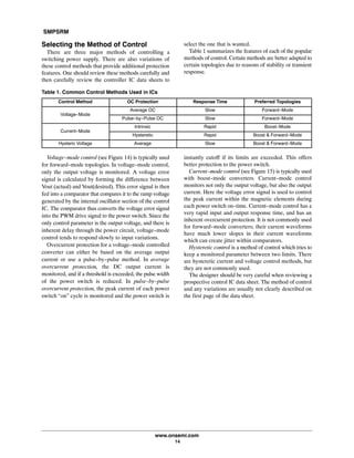 SMPSRM
www.onsemi.com
14
Selecting the Method of Control
There are three major methods of controlling a
switching power supply. There are also variations of
these control methods that provide additional protection
features. One should review these methods carefully and
then carefully review the controller IC data sheets to
select the one that is wanted.
Table 1 summarizes the features of each of the popular
methods of control. Certain methods are better adapted to
certain topologies due to reasons of stability or transient
response.
Table 1. Common Control Methods Used in ICs
Control Method OC Protection Response Time Preferred Topologies
Voltage-Mode
Average OC Slow Forward-Mode
Pulse-by-Pulse OC Slow Forward-Mode
Current-Mode
Intrinsic Rapid Boost-Mode
Hysteretic Rapid Boost & Forward-Mode
Hysteric Voltage Average Slow Boost & Forward-Mode
Voltage-mode control (see Figure 14) is typically used
for forward-mode topologies. In voltage-mode control,
only the output voltage is monitored. A voltage error
signal is calculated by forming the difference between
Vout (actual) and Vout(desired). This error signal is then
fed into a comparator that compares it to the ramp voltage
generated by the internal oscillator section of the control
IC. The comparator thus converts the voltage error signal
into the PWM drive signal to the power switch. Since the
only control parameter is the output voltage, and there is
inherent delay through the power circuit, voltage-mode
control tends to respond slowly to input variations.
Overcurrent protection for a voltage-mode controlled
converter can either be based on the average output
current or use a pulse-by-pulse method. In average
overcurrent protection, the DC output current is
monitored, and if a threshold is exceeded, the pulse width
of the power switch is reduced. In pulse-by-pulse
overcurrent protection, the peak current of each power
switch “on” cycle is monitored and the power switch is
instantly cutoff if its limits are exceeded. This offers
better protection to the power switch.
Current-mode control (see Figure 15) is typically used
with boost-mode converters. Current-mode control
monitors not only the output voltage, but also the output
current. Here the voltage error signal is used to control
the peak current within the magnetic elements during
each power switch on-time. Current-mode control has a
very rapid input and output response time, and has an
inherent overcurrent protection. It is not commonly used
for forward-mode converters; their current waveforms
have much lower slopes in their current waveforms
which can create jitter within comparators.
Hysteretic control is a method of control which tries to
keep a monitored parameter between two limits. There
are hysteretic current and voltage control methods, but
they are not commonly used.
The designer should be very careful when reviewing a
prospective control IC data sheet. The method of control
and any variations are usually not clearly described on
the first page of the data sheet.
 