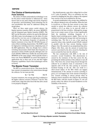 SMPSRM
www.onsemi.com
16
The Choice of Semiconductors
Power Switches
The choice of which semiconductor technology to use
for the power switch function is influenced by many
factors such as cost, peak voltage and current, frequency
of operation, and heatsinking. Each technology has its
own peculiarities that must be addressed during the
design phase.
There are three major power switch choices: the
bipolar junction transistor (BJT), the power MOSFET,
and the integrated gate bipolar transistor (IGBT). The
BJT was the first power switch to be used in this field and
still offers many cost advantages over the others. It is also
still used for very low cost or in high power switching
converters. The maximum frequency of operation of
bipolar transistors is less than 80-100 kHz because of
some of their switching characteristics. The IGBT is used
for high power switching converters, displacing many of
the BJT applications. They too, though, have a slower
switching characteristic which limits their frequency of
operation to below 30 kHz typically although some can
reach 100 kHz. IGBTs have smaller die areas than power
MOSFETs of the same ratings, which typically means a
lower cost. Power MOSFETs are used in the majority of
applications due to their ease of use and their higher
frequency capabilities. Each of the technologies will be
reviewed.
The Bipolar Power Transistor
The BJT is a current driven device. That means that the
base current is in proportion to the current drawn through
the collector. So one must provide:
IB u ICńĂhFE (eq. 8)
In power transistors, the average gain (hFE) exhibited at
the higher collector currents is between 5 and 20. This
could create a large base drive loss if the base drive circuit
is not properly designed.
One should generate a gate drive voltage that is as close
to 0.7 volts as possible. This is to minimize any loss
created by dropping the base drive voltage at the required
base current to the level exhibited by the base.
A second consideration is the storage time exhibited by
the collector during its turn-off transition. When the base
is overdriven, or where the base current is more than
needed to sustain the collector current, the collector
exhibits a 0.3-2 ms delay in its turn-off which is
proportional to the base overdrive. Although the storage
time is not a major source of loss, it does significantly
limit the maximum switching frequency of a
bipolar-based switching power supply. There are two
methods of reducing the storage time and increasing its
switching time. The first is to use a base speed-up
capacitor whose value, typically around 100 pF, is placed
in parallel with the base current limiting resistor
(Figure 16a). The second is to use proportional base drive
(Figure 16b). Here, only the amount of needed base
current is provided by the drive circuit by bleeding the
excess around the base into the collector.
The last consideration with BJTs is the risk of
excessive second breakdown. This phenomenon is
caused by the resistance of the base across the die,
permitting the furthest portions of the collector to turn off
later. This forces the current being forced through the
collector by an inductive load, to concentrate at the
opposite ends of the die, thus causing an excessive
localized heating on the die. This can result in a
short-circuit failure of the BJT which can happen
instantaneously if the amount of current crowding is
great, or it can happen later if the amount of heating is
less. Current crowding is always present when an
inductive load is attached to the collector. By switching
the BJT faster, with the circuits in Figure 15, one can
greatly reduce the effects of second breakdown on the
reliability of the device.
VBB
VCE
+
-
Control IC
VBE
+
-100 pF
Power Ground
VBB
Control IC Power Ground
100 pF
Figure 16. Driving a Bipolar Junction Transistor
(a) Fixed Base Drive Circuit (b) Proportional Base Drive Circuit (Baker Clamp)
 