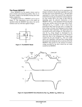 SMPSRM
www.onsemi.com
17
The Power MOSFET
Power MOSFETs are the popular choices used as
power switches and synchronous rectifiers. They are, on
the surface, simpler to use than BJTs, but they have some
hidden complexities.
A simplified model for a MOSFET can be seen in
Figure 17. The capacitances seen in the model are
specified within the MOSFET data sheets, but can be
nonlinear and vary with their applied voltages.
Coss
CDG
CGS
Figure 17. The MOSFET Model
From the gate terminal, there are two capacitances the
designer encounters, the gate input capacitance (Ciss) and
the drain-gate reverse capacitance (Crss). The gate input
capacitance is a fixed value caused by the capacitance
formed between the gate metalization and the substrate.
Its value usually falls in the range of 800-3200 pF,
depending upon the physical construction of the
MOSFET. The Crss is the capacitance between the drain
and the gate, and has values in the range of 60-150 pF.
Although the Crss is smaller, it has a much more
pronounced effect upon the gate drive. It couples the
drain voltage to the gate, thus dumping its stored charge
into the gate input capacitance. The typical gate drive
waveforms can be seen in Figure 18. Time period t1 is
only the Ciss being charged or discharged by the
impedance of the external gate drive circuit. Period t2
shows the effect of the changing drain voltage being
coupled into the gate through Crss. One can readily
observe the “flattening” of the gate drive voltage during
this period, both during the turn-on and turn-off of the
MOSFET. Time period t3 is the amount of overdrive
voltage provided by the drive circuit but not really
needed by the MOSFET.
Figure 18. Typical MOSFET Drive Waveforms (Top: VGS, Middle: VDG, Bottom: IG)
+
0
-
IG
0
VDS
VGS
0
TURN-
ON
TURN-OFF
VDR
Vth
Vpl
t3 t3
t2t1 t2 t1
 
