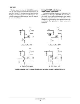 SMPSRM
www.onsemi.com
18
The time needed to switch the MOSFET between on
and off states is dependent upon the impedance of the
gate drive circuit. It is very important that the drive circuit
be bypassed with a capacitor that will keep the drive
voltage constant over the drive period. A 0.1 mF capacitor
is more than sufficient.
Driving MOSFETs in Switching
Power Supply Applications
There are three things that are very important in the
high frequency driving of MOSFETs: there must be a
totem-pole driver; the drive voltage source must be well
bypassed; and the drive devices must be able to source
high levels of current in very short periods of time (low
compliance). The optimal drive circuit is shown in
Figure 19.
Figure 19. Bipolar and FET-Based Drive Circuits (a. Bipolar Drivers, b. MOSFET Drivers)
LOAD
VG
Ron
a. Passive Turn-ON
LOAD
VG
Roff
b. Passive Turn-OFF
LOAD
VG
c. Bipolar Totem-pole
LOAD
VG
d. MOS Totem-pole
 