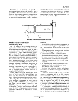 SMPSRM
www.onsemi.com
19
Sometimes it is necessary to provide a
dielectrically-isolated drive to a MOSFET. This is
provided by a drive transformer. Transformers driven
from a DC source must be capacitively coupled from the
totem-pole driver circuit. The secondary winding must
be capacitively coupled to the gate with a DC restoration
circuit. Both of the series capacitors must be more than
10 times the value of the Ciss of the MOSFET so that the
capacitive voltage divider that is formed by the series
capacitors does not cause an excessive attenuation. The
circuit can be seen in Figure 20.
VG
1 k
C RGT
C
C > 10
Ciss
1:1
Figure 20. Transformer-Isolated Gate Drive
The Insulated Gate Bipolar
Transistor (IGBT)
The IGBT is a hybrid device with a MOSFET as the
input device, which then drives a silicon-controlled
rectifier (SCR) as a switched output device. The SCR is
constructed such that it does not exhibit the latching
characteristic of a typical SCR by making its feedback
gain less than 1. The die area of the typical IGBT is less
than one-half that of an identically rated power MOSFET,
which makes it less expensive for high-power converters.
The only drawback is the turn-off characteristic of the
IGBT. Being a bipolar minority carrier device, charges
must be removed from the P-N junctions during a turn-off
condition. This causes a “current tail” at the end of the
turn-off transition of the current waveform. This can be a
significant loss because the voltage across the IGBT is
very high at that moment. This makes the IGBT useful
only for frequencies typically less than 20 kHz, or for
exceptional IGBTs, 100 kHz.
To drive an IGBT one uses the MOSFET drive circuits
shown in Figures 18 and 19. Driving the IGBT gate faster
makes very little difference in the performance of an
IGBT, so some reduction in drive currents can be used.
The voltage drop of across the collector-to-emitter
(VCE) terminals is comparable to those found in
Darlington BJTs and MOSFETs operated at high currents.
The typical VCE of an IGBT is a flat 1.5-2.2 volts.
MOSFETs, acting more resistive, can have voltage drops
of up to 5 volts at the end of some high current ramps. This
makes the IGBT, in high current environments, very
comparable to MOSFETs in applications of less than
5-30 kHz.
Rectifiers
Rectifiers represent about 60 percent of the losses in
nonsynchronous switching power supplies. Their choice
has a very large effect on the efficiency of the power
supply.
The significant rectifier parameters that affect the
operation of switching power supplies are:
• forward voltage drop (Vf), which is the voltage
across the diode when a forward current is flowing
• the reverse recovery time (trr), which is how long it
requires a diode to clear the minority charges from
its junction area and turn off when a reverse voltage
is applied
• the forward recovery time (tfrr) which is how long it
take a diode to begin to conduct forward current
after a forward voltage is applied.
There are four choices of rectifier technologies:
standard, fast and ultra-fast recovery types, and Schottky
barrier types.
A standard recovery diode is only suitable for
50-60 Hz rectification due to its slow turn-off
characteristics. These include common families such as
the 1N4000 series diodes. Fast-recovery diodes were
first used in switching power supplies, but their turn-off
time is considered too slow for most modern
applications. They may find application where low cost
is paramount, however. Ultra-fast recovery diodes turn
off quickly and have a forward voltage drop of 0.8 to
1.3 V, together with a high reverse voltage capability of
up to 1000 V. A Schottky rectifier turns off very quickly
and has an average forward voltage drop of between 0.35
and 0.8 V, but has a low reverse breakdown voltage and
 