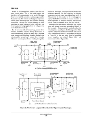 SMPSRM
www.onsemi.com
22
Within all switching power supplies, there are four
major current loops. Two of the loops conduct the
high-level AC currents needed by the supply. These are
the power switch AC current loop and the output rectifier
AC current loop. The currents are the typical trapezoidal
current pulses with very high peak currents and very
rapid di/dts. The other two current loops are the input
source and the output load current loops, which carry low
frequency current being supplied from the voltage source
and to the load respectively.
For the power switch AC current loop, current flows
from the input filter capacitor through the inductor or
transformer winding, through the power switch and back
to the negative pin of the input capacitor. Similarly, the
output rectifier current loop's current flows from the
inductor or secondary transformer winding, through the
rectifier to the output filter capacitor and back to the
inductor or winding. The filter capacitors are the only
components that can source and sink the large levels of
AC current in the time needed by the switching power
supply. The PCB traces should be made as wide and as
short as possible, to minimize resistive and inductive
effects. These traces should be the first to be laid out.
Turning to the input source and output load current
loops, both of these loops must be connected directly to
their respective filter capacitor's terminals, otherwise
switching noise could bypass the filtering action of the
capacitor and escape into the environment. This noise is
called conducted interference. These loops can be seen
in Figure 21 for the two major forms of switching
power supplies, non-isolated (Figure 21a) and
transformer-isolated (Figure 21b).
+
-
Cin Cout
Figure 21. The Current Loops and Grounds for the Major Converter Topologies
Vin
L
Control
Input Current
Loop
Join Join
Power Switch
Current Loop
Join
GNDAnalog
SW
Output Load
Current Loop
Output Load
Ground
Output Rectifier
Ground
Power
Switch Ground
Input Source
Ground
Vout
VFB
Output Rectifier
Current Loop
Cin
Cout
Vin
Control
Input Current
Loop
Join
Join
Power Switch
Current Loop
JoinAnalog
SW
Output Load
Current Loop
Output Load
Ground
Output Rectifier
Ground
Input Source
Ground
Vout
VFB
Output Rectifier
Current Loop
GND
Power Switch Ground
FB
RCS
(a) The Non-Isolated DC/DC Converter
(b) The Transformer-Isolated Converter
+
-
A B
C
A
B
C
 