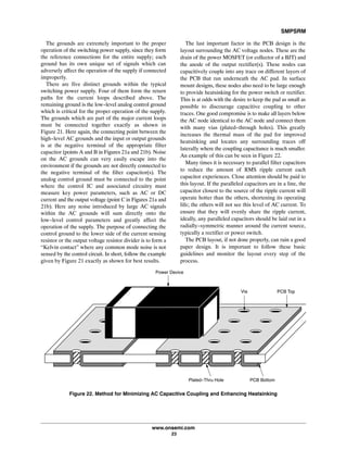 SMPSRM
www.onsemi.com
23
The grounds are extremely important to the proper
operation of the switching power supply, since they form
the reference connections for the entire supply; each
ground has its own unique set of signals which can
adversely affect the operation of the supply if connected
improperly.
There are five distinct grounds within the typical
switching power supply. Four of them form the return
paths for the current loops described above. The
remaining ground is the low-level analog control ground
which is critical for the proper operation of the supply.
The grounds which are part of the major current loops
must be connected together exactly as shown in
Figure 21. Here again, the connecting point between the
high-level AC grounds and the input or output grounds
is at the negative terminal of the appropriate filter
capacitor (points A and B in Figures 21a and 21b). Noise
on the AC grounds can very easily escape into the
environment if the grounds are not directly connected to
the negative terminal of the filter capacitor(s). The
analog control ground must be connected to the point
where the control IC and associated circuitry must
measure key power parameters, such as AC or DC
current and the output voltage (point C in Figures 21a and
21b). Here any noise introduced by large AC signals
within the AC grounds will sum directly onto the
low-level control parameters and greatly affect the
operation of the supply. The purpose of connecting the
control ground to the lower side of the current sensing
resistor or the output voltage resistor divider is to form a
“Kelvin contact” where any common mode noise is not
sensed by the control circuit. In short, follow the example
given by Figure 21 exactly as shown for best results.
The last important factor in the PCB design is the
layout surrounding the AC voltage nodes. These are the
drain of the power MOSFET (or collector of a BJT) and
the anode of the output rectifier(s). These nodes can
capacitively couple into any trace on different layers of
the PCB that run underneath the AC pad. In surface
mount designs, these nodes also need to be large enough
to provide heatsinking for the power switch or rectifier.
This is at odds with the desire to keep the pad as small as
possible to discourage capacitive coupling to other
traces. One good compromise is to make all layers below
the AC node identical to the AC node and connect them
with many vias (plated-through holes). This greatly
increases the thermal mass of the pad for improved
heatsinking and locates any surrounding traces off
laterally where the coupling capacitance is much smaller.
An example of this can be seen in Figure 22.
Many times it is necessary to parallel filter capacitors
to reduce the amount of RMS ripple current each
capacitor experiences. Close attention should be paid to
this layout. If the paralleled capacitors are in a line, the
capacitor closest to the source of the ripple current will
operate hotter than the others, shortening its operating
life; the others will not see this level of AC current. To
ensure that they will evenly share the ripple current,
ideally, any paralleled capacitors should be laid out in a
radially-symmetric manner around the current source,
typically a rectifier or power switch.
The PCB layout, if not done properly, can ruin a good
paper design. It is important to follow these basic
guidelines and monitor the layout every step of the
process.
ÉÉ
ÉÉ
ÉÉ
ÉÉ
ÉÉ
ÉÉ
ÉÉ
ÉÉ
ÂÂÂÂÂÂÂÂÂÂÂ
ÂÂÂÂÂÂÂÂÂÂÂ
Power Device
Via PCB Top
PCB BottomPlated-Thru Hole
Figure 22. Method for Minimizing AC Capacitive Coupling and Enhancing Heatsinking
 