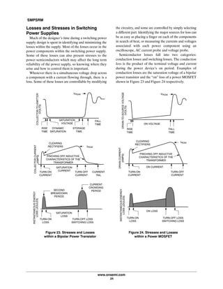 SMPSRM
www.onsemi.com
24
Losses and Stresses in Switching
Power Supplies
Much of the designer's time during a switching power
supply design is spent in identifying and minimizing the
losses within the supply. Most of the losses occur in the
power components within the switching power supply.
Some of these losses can also present stresses to the
power semiconductors which may affect the long term
reliability of the power supply, so knowing where they
arise and how to control them is important.
Whenever there is a simultaneous voltage drop across
a component with a current flowing through, there is a
loss. Some of these losses are controllable by modifying
the circuitry, and some are controlled by simply selecting
a different part. Identifying the major sources for loss can
be as easy as placing a finger on each of the components
in search of heat, or measuring the currents and voltages
associated with each power component using an
oscilloscope, AC current probe and voltage probe.
Semiconductor losses fall into two categories:
conduction losses and switching losses. The conduction
loss is the product of the terminal voltage and current
during the power device's on period. Examples of
conduction losses are the saturation voltage of a bipolar
power transistor and the “on” loss of a power MOSFET
shown in Figure 23 and Figure 24 respectively.
TURN‐ON
CURRENT
CURRENT
TAIL
TURN‐OFF
CURRENT
SATURATION
CURRENT
PINCHING OFF INDUCTIVE
CHARACTERISTICS OF THE
TRANSFORMER
IPEAK
COLLECTORCURRENT
(AMPS)
FALL
TIME
STORAGE
TIME
DYNAMIC
SATURATION
RISE
TIME
SATURATION
VOLTAGE
VPEAK
COLLECTOR‐TO‐EMITTER
(VOLTS)
Figure 23. Stresses and Losses
within a Bipolar Power Transistor
SATURATION
LOSS
TURN‐ON
LOSS
TURN‐OFF LOSS
SWITCHING LOSS
INSTANTANEOUSENERGY
LOSS(JOULES)
CURRENT
CROWDING
PERIODSECOND
BREAKDOWN
PERIOD
DRAIN‐TO‐SOURCEVOLTAGE
(VOLTS)
DRAINCURRENT
(AMPS)
Figure 24. Stresses and Losses
within a Power MOSFET
INSTANTANEOUSENERGY
LOSS(JOULES)
FALL
TIME
RISE
TIME
ON VOLTAGE
VPEAK
TURN‐ON
CURRENT
TURN‐OFF
CURRENT
ON CURRENT
PINCHING OFF INDUCTIVE
CHARACTERISTICS OF THE
TRANSFORMER
IPEAK
CLEARING
RECTIFIERS
ON LOSS
TURN‐ON
LOSS
TURN‐OFF LOSS
SWITCHING LOSS
CLEARING
RECTIFIERS
 
