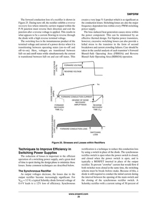 SMPSRM
www.onsemi.com
25
The forward conduction loss of a rectifier is shown in
Figure25. During turn-off, the rectifier exhibits a reverse
recovery loss where minority carriers trapped within the
P-N junction must reverse their direction and exit the
junction after a reverse voltage is applied. This results in
what appears to be a current flowing in reverse through
the diode with a high reverse terminal voltage.
The switching loss is the instantaneous product of the
terminal voltage and current of a power device when it is
transitioning between operating states (on-to-off and
off-to-on). Here, voltages are transitional between
full-on and cutoff states while simultaneously the current
is transitional between full-on and cut-off states. This
creates a very large V-I product which is as significant as
the conduction losses. Switching losses are also the major
frequency dependent loss within every PWM switching
power supply.
The loss-induced heat generation causes stress within
the power component. This can be minimized by an
effective thermal design. For bipolar power transistors,
however, excessive switching losses can also provide a
lethal stress to the transistor in the form of second
breakdown and current crowding failures. Care should be
taken in the careful analysis of each transistor's Forward
Biased-Safe Operating Area (FBSOA) and Reverse
Biased-Safe Operating Area (RBSOA) operation.
Figure 25. Stresses and Losses within Rectifiers
REVERSE VOLTAGE
FORWARD VOLTAGE
DIODEVOLTAGE
(VOLTS)
DEGREE OF DIODE
RECOVERY
ABRUPTNESS REVERSE
RECOVERY
TIME (Trr)
FORWARD CONDUCTION CURRENT
FORWARD
RECOVERY
TIME (Tfr)
IPK
DIODECURRENT
(AMPS)
SWITCHING
LOSS
FORWARD CONDUCTION LOSS
INSTANTANEOUSENERGY
LOSS(JOULES)
Techniques to Improve Efficiency in
Switching Power Supplies
The reduction of losses is important to the efficient
operation of a switching power supply, and a great deal
of time is spent during the design phase to minimize these
losses. Some common techniques are described below.
The Synchronous Rectifier
As output voltages decrease, the losses due to the
output rectifier become increasingly significant. For
Vout = 3.3 V, a typical Schottky diode forward voltage of
0.4 V leads to a 12% loss of efficiency. Synchronous
rectification is a technique to reduce this conduction loss
by using a switch in place of the diode. The synchronous
rectifier switch is open when the power switch is closed,
and closed when the power switch is open, and is
typically a MOSFET inserted in place of the output
rectifier. To prevent ”crowbar” current that would flow if
both switches were closed at the same time, the switching
scheme must be break-before-make. Because of this, a
diode is still required to conduct the initial current during
the interval between the opening of the main switch and
the closing of the synchronous rectifier switch. A
Schottky rectifier with a current rating of 30 percent of
 