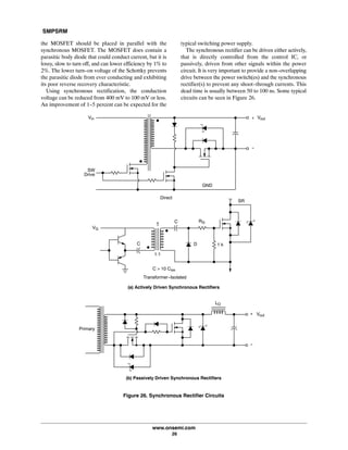 SMPSRM
www.onsemi.com
26
the MOSFET should be placed in parallel with the
synchronous MOSFET. The MOSFET does contain a
parasitic body diode that could conduct current, but it is
lossy, slow to turn off, and can lower efficiency by 1% to
2%. The lower turn-on voltage of the Schottky prevents
the parasitic diode from ever conducting and exhibiting
its poor reverse recovery characteristic.
Using synchronous rectification, the conduction
voltage can be reduced from 400 mV to 100 mV or less.
An improvement of 1-5 percent can be expected for the
typical switching power supply.
The synchronous rectifier can be driven either actively,
that is directly controlled from the control IC, or
passively, driven from other signals within the power
circuit. It is very important to provide a non-overlapping
drive between the power switch(es) and the synchronous
rectifier(s) to prevent any shoot-through currents. This
dead time is usually between 50 to 100 ns. Some typical
circuits can be seen in Figure 26.
LO
+
-
Vout
+
-
VoutVin
SW
Drive
GND
Direct
DC
RGC
1:1
C > 10 Ciss
SR
Primary
VG
1 k
Figure 26. Synchronous Rectifier Circuits
(b) Passively Driven Synchronous Rectifiers
(a) Actively Driven Synchronous Rectifiers
Transformer-Isolated
 