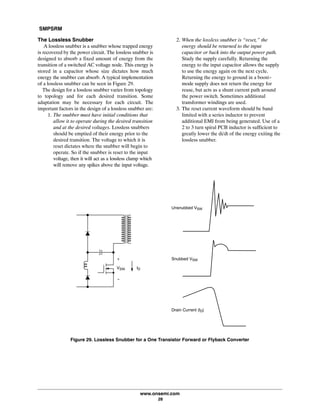 SMPSRM
www.onsemi.com
28
The Lossless Snubber
A lossless snubber is a snubber whose trapped energy
is recovered by the power circuit. The lossless snubber is
designed to absorb a fixed amount of energy from the
transition of a switched AC voltage node. This energy is
stored in a capacitor whose size dictates how much
energy the snubber can absorb. A typical implementation
of a lossless snubber can be seen in Figure 29.
The design for a lossless snubber varies from topology
to topology and for each desired transition. Some
adaptation may be necessary for each circuit. The
important factors in the design of a lossless snubber are:
1. The snubber must have initial conditions that
allow it to operate during the desired transition
and at the desired voltages. Lossless snubbers
should be emptied of their energy prior to the
desired transition. The voltage to which it is
reset dictates where the snubber will begin to
operate. So if the snubber is reset to the input
voltage, then it will act as a lossless clamp which
will remove any spikes above the input voltage.
2. When the lossless snubber is “reset,” the
energy should be returned to the input
capacitor or back into the output power path.
Study the supply carefully. Returning the
energy to the input capacitor allows the supply
to use the energy again on the next cycle.
Returning the energy to ground in a boost-
mode supply does not return the energy for
reuse, but acts as a shunt current path around
the power switch. Sometimes additional
transformer windings are used.
3. The reset current waveform should be band
limited with a series inductor to prevent
additional EMI from being generated. Use of a
2 to 3 turn spiral PCB inductor is sufficient to
greatly lower the di/dt of the energy exiting the
lossless snubber.
+
-
VSW ID
Unsnubbed VSW
Snubbed VSW
Drain Current (ID)
Figure 29. Lossless Snubber for a One Transistor Forward or Flyback Converter
 