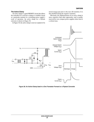 SMPSRM
www.onsemi.com
29
The Active Clamp
An active clamp is a gated MOSFET circuit that allows
the controller IC to activate a clamp or a snubber circuit
at a particular moment in a switching power supply's
cycle of operation. An active clamp for a flyback
converter is shown in Figure 30.
In Figure 30, the active clamp is reset (or emptied of its
stored energy) just prior to the turn-off transition. It is
then disabled during the negative transition.
Obviously, the implementation of an active clamp is
more expensive than other approaches, and is usually
reserved for very compact power supplies where heat is
a critical issue.
GND
+
-
ISW VSW
VDR
+
-
ICL
Unclamped
Switch Voltage
(VSW)
Clamped Switch
Voltage (VSW)
Switch
Current (ISW)
Drive
Voltage (VDR)
Clamp
Current (ICL)
Discharge Charge
Vin
Figure 30. An Active Clamp Used in a One Transistor Forward or a Flyback Converter
 