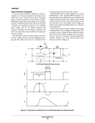 SMPSRM
www.onsemi.com
30
Quasi-Resonant Topologies
A quasi-resonant topology is designed to reduce or
eliminate the frequency-dependent switching losses
within the power switches and rectifiers. Switching
losses account for about 40% of the total loss within a
PWM power supply and are proportional to the switching
frequency. Eliminating these losses allows the designer
to increase the operating frequency of the switching
power supply and so use smaller inductors and
capacitors, reducing size and weight. In addition, RFI
levels are reduced due to the controlled rate of change of
current or voltage.
The downside to quasi-resonant designs is that they
are more complex than non-resonant topologies due to
parasitic RF effects that must be considered when
switching frequencies are in the 100's of kHz.
Schematically, quasi-resonant topologies are minor
modifications of the standard PWM topologies. A
resonant tank circuit is added to the power switch section
to make either the current or the voltage “ring” through
a half a sinusoid waveform. Since the sinusoid starts at
zero and ends at zero, the product of the voltage and
current at the starting and ending points is zero, thus has
no switching loss.
There are two quasi-resonant methods: zero current
switching (ZCS) or zero voltage switching (ZVS). ZCS
is a fixed on-time, variable off-time method of control.
ZCS starts from an initial condition where the power
switch is off and no current is flowing through the
resonant inductor. The ZCS quasi-resonant buck
converter is shown in Figure 31.
Figure 31. Schematic and Waveforms for a ZCS Quasi‐Resonant Buck Converter
Vin
Cin
CR
VSW
FEEDBACK
Vout
Cout
LO
ILR
CONTROL
Vin
POWER SWITCH
ON
SWITCH
TURN‐OFF
VSWILRVD
LR
A ZCS Quasi-Resonant Buck Converter
IPK
D
 