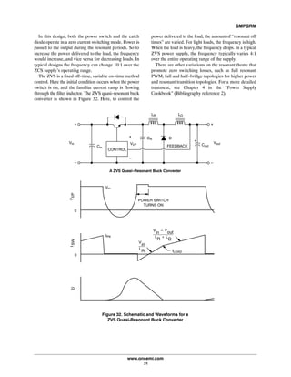 SMPSRM
www.onsemi.com
31
In this design, both the power switch and the catch
diode operate in a zero current switching mode. Power is
passed to the output during the resonant periods. So to
increase the power delivered to the load, the frequency
would increase, and vice versa for decreasing loads. In
typical designs the frequency can change 10:1 over the
ZCS supply's operating range.
The ZVS is a fixed off-time, variable on-time method
control. Here the initial condition occurs when the power
switch is on, and the familiar current ramp is flowing
through the filter inductor. The ZVS quasi-resonant buck
converter is shown in Figure 32. Here, to control the
power delivered to the load, the amount of “resonant off
times” are varied. For light loads, the frequency is high.
When the load is heavy, the frequency drops. In a typical
ZVS power supply, the frequency typically varies 4:1
over the entire operating range of the supply.
There are other variations on the resonant theme that
promote zero switching losses, such as full resonant
PWM, full and half-bridge topologies for higher power
and resonant transition topologies. For a more detailed
treatment, see Chapter 4 in the “Power Supply
Cookbook” (Bibliography reference 2).
LOLR
Figure 32. Schematic and Waveforms for a
ZVS Quasi‐Resonant Buck Converter
CR
VoutCoutFEEDBACK
D
VI/P
CONTROL
Cin
Vin
ILOAD
IPK
0
ISWID
A ZVS Quasi-Resonant Buck Converter
V
in
* V
out
L
R
) L
O
V
in
L
R
0
POWER SWITCH
TURNS ON
Vin
VI/P
 