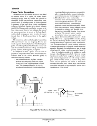 SMPSRM
www.onsemi.com
32
Power Factor Correction
Power Factor (PF) is defined as the ratio of real power
to apparent power. In a typical AC power supply
application where both the voltage and current are
sinusoidal, the PF is given by the cosine of the phase
angle between the input current and the input voltage and
is a measure of how much of the current contributes to
real power in the load. A power factor of unity indicates
that 100% of the current is contributing to power in the
load while a power factor of zero indicates that none of
the current contributes to power in the load. Purely
resistive loads have a power factor of unity; the current
through them is directly proportional to the applied
voltage.
The current in an ac line can be thought of as consisting
of two components: real and imaginary. The real part
results in power absorbed by the load while the imaginary
part is power being reflected back into the source, such
as is the case when current and voltage are of opposite
polarity and their product, power, is negative.
It is important to have a power factor as close as
possible to unity so that none of the delivered power is
reflected back to the source. Reflected power is
undesirable for three reasons:
1. The transmission lines or power cord will
generate heat according to the total current
being carried, the real part plus the reflected
part. This causes problems for the electric
utilities and has prompted various regulations
requiring all electrical equipment connected to
a low voltage distribution system to minimize
current harmonics and maximize power factor.
2. The reflected power not wasted in the
resistance of the power cord may generate
unnecessary heat in the source (the local
step-down transformer), contributing to
premature failure and constituting a fire hazard.
3. Since the ac mains are limited to a finite current
by their circuit breakers, it is desirable to get
the most power possible from the given current
available. This can only happen when the
power factor is close to or equal to unity.
The typical AC input rectification circuit is a diode
bridge followed by a large input filter capacitor. During
the time that the bridge diodes conduct, the AC line is
driving an electrolytic capacitor, a nearly reactive load.
This circuit will only draw current from the input lines
when the input's voltage exceeds the voltage of the filter
capacitor. This leads to very high currents near the peaks
of the input AC voltage waveform as seen in Figure 33.
Since the conduction periods of the rectifiers are small,
the peak value of the current can be 3-5 times the average
input current needed by the equipment. A circuit breaker
only senses average current, so it will not trip when the
peak current becomes unsafe, as found in many office
areas. This can present a fire hazard. In three-phase
distribution systems, these current peaks sum onto the
neutral line, not meant to carry this kind of current, which
again presents a fire hazard.
Figure 33. The Waveforms of a Capacitive Input Filter
Clarge
110/220
AC VOLTS IN
DC To Power
Supply
I
Power used
Power
not used
VOLTAGECURRENT
IAV
+
-
 