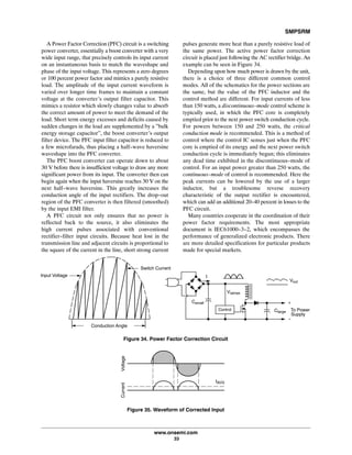 SMPSRM
www.onsemi.com
33
A Power Factor Correction (PFC) circuit is a switching
power converter, essentially a boost converter with a very
wide input range, that precisely controls its input current
on an instantaneous basis to match the waveshape and
phase of the input voltage. This represents a zero degrees
or 100 percent power factor and mimics a purely resistive
load. The amplitude of the input current waveform is
varied over longer time frames to maintain a constant
voltage at the converter's output filter capacitor. This
mimics a resistor which slowly changes value to absorb
the correct amount of power to meet the demand of the
load. Short term energy excesses and deficits caused by
sudden changes in the load are supplemented by a ”bulk
energy storage capacitor”, the boost converter's output
filter device. The PFC input filter capacitor is reduced to
a few microfarads, thus placing a half-wave haversine
waveshape into the PFC converter.
The PFC boost converter can operate down to about
30 V before there is insufficient voltage to draw any more
significant power from its input. The converter then can
begin again when the input haversine reaches 30 V on the
next half-wave haversine. This greatly increases the
conduction angle of the input rectifiers. The drop-out
region of the PFC converter is then filtered (smoothed)
by the input EMI filter.
A PFC circuit not only ensures that no power is
reflected back to the source, it also eliminates the
high current pulses associated with conventional
rectifier-filter input circuits. Because heat lost in the
transmission line and adjacent circuits is proportional to
the square of the current in the line, short strong current
pulses generate more heat than a purely resistive load of
the same power. The active power factor correction
circuit is placed just following the AC rectifier bridge. An
example can be seen in Figure 34.
Depending upon how much power is drawn by the unit,
there is a choice of three different common control
modes. All of the schematics for the power sections are
the same, but the value of the PFC inductor and the
control method are different. For input currents of less
than 150 watts, a discontinuous-mode control scheme is
typically used, in which the PFC core is completely
emptied prior to the next power switch conduction cycle.
For powers between 150 and 250 watts, the critical
conduction mode is recommended. This is a method of
control where the control IC senses just when the PFC
core is emptied of its energy and the next power switch
conduction cycle is immediately begun; this eliminates
any dead time exhibited in the discontinuous-mode of
control. For an input power greater than 250 watts, the
continuous-mode of control is recommended. Here the
peak currents can be lowered by the use of a larger
inductor, but a troublesome reverse recovery
characteristic of the output rectifier is encountered,
which can add an additional 20-40 percent in losses to the
PFC circuit.
Many countries cooperate in the coordination of their
power factor requirements. The most appropriate
document is IEC61000-3-2, which encompasses the
performance of generalized electronic products. There
are more detailed specifications for particular products
made for special markets.
Input Voltage
Switch Current
Conduction Angle
Figure 34. Power Factor Correction Circuit
Clarge
Control
Csmall
I
Vsense
Vout
To Power
Supply
+
-
Figure 35. Waveform of Corrected Input
VoltageCurrent
IAVG
 