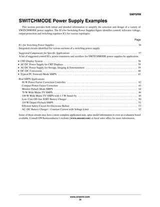 SMPSRM
www.onsemi.com
35
SWITCHMODE Power Supply Examples
This section provides both initial and detailed information to simplify the selection and design of a variety of
SWITCHMODE power supplies. The ICs for Switching Power Supplies figure identifies control, reference voltage,
output protection and switching regulator ICs for various topologies.
Page
ICs for Switching Power Supplies 36. . . . . . . . . . . . . . . . . . . . . . . . . . . . . . . . . . . . . . . . . . . . . . . . . . . . . . . . . . . . . .
Integrated circuits identified for various sections of a switching power supply.
Suggested Components for Specific Applications 37. . . . . . . . . . . . . . . . . . . . . . . . . . . . . . . . . . . . . . . . . . . . . . . . . .
A list of suggested control ICs, power transistors and rectifiers for SWITCHMODE power supplies by application.
•ăCRT Display System 38. . . . . . . . . . . . . . . . . . . . . . . . . . . . . . . . . . . . . . . . . . . . . . . . . . . . . . . . . . . . . . . . . . . . . . .
•ăAC/DC Power Supply for CRT Displays 39. . . . . . . . . . . . . . . . . . . . . . . . . . . . . . . . . . . . . . . . . . . . . . . . . . . . . . .
•ăAC/DC Power Supply for Storage, Imaging & Entertainment 39. . . . . . . . . . . . . . . . . . . . . . . . . . . . . . . . . . . . . . .
•ăDC-DC Conversion 40. . . . . . . . . . . . . . . . . . . . . . . . . . . . . . . . . . . . . . . . . . . . . . . . . . . . . . . . . . . . . . . . . . . . . . .
•ăTypical PC Forward-Mode SMPS 41. . . . . . . . . . . . . . . . . . . . . . . . . . . . . . . . . . . . . . . . . . . . . . . . . . . . . . . . . . . .
Real SMPS Applications
80 W Power Factor Correction Controller 42. . . . . . . . . . . . . . . . . . . . . . . . . . . . . . . . . . . . . . . . . . . . . . . . . . . . .
Compact Power Factor Correction 43. . . . . . . . . . . . . . . . . . . . . . . . . . . . . . . . . . . . . . . . . . . . . . . . . . . . . . . . . . .
Monitor Pulsed-Mode SMPS 44. . . . . . . . . . . . . . . . . . . . . . . . . . . . . . . . . . . . . . . . . . . . . . . . . . . . . . . . . . . . . . .
70 W Wide Mains TV SMPS 46. . . . . . . . . . . . . . . . . . . . . . . . . . . . . . . . . . . . . . . . . . . . . . . . . . . . . . . . . . . . . . .
100 W Wide Mains TV SMPS with 1.3 W Stand-by 48. . . . . . . . . . . . . . . . . . . . . . . . . . . . . . . . . . . . . . . . . . . . .
Low-Cost Off-line IGBT Battery Charger 50. . . . . . . . . . . . . . . . . . . . . . . . . . . . . . . . . . . . . . . . . . . . . . . . . . . . .
110 W Output Flyback SMPS 51. . . . . . . . . . . . . . . . . . . . . . . . . . . . . . . . . . . . . . . . . . . . . . . . . . . . . . . . . . . . . . .
Efficient Safety Circuit for Electronic Ballast 53. . . . . . . . . . . . . . . . . . . . . . . . . . . . . . . . . . . . . . . . . . . . . . . . . . .
AC-DC Battery Charger - Constant Current with Voltage Limit 55. . . . . . . . . . . . . . . . . . . . . . . . . . . . . . . . . . . .
Some of these circuits may have a more complete application note, spice model information or even an evaluation board
available. Consult ON Semiconductor's website (www.onsemi.com) or local sales office for more information.
 