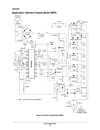 SMPSRM
www.onsemi.com
44
Application: Monitor Pulsed-Mode SMPS
Figure 44. Monitor Pulsed-Mode SMPS
90 Vac to
270 Vac
RFI
FILTER
D1 - D4
1N5404 150 μF
400 V
47 μF
25 V
1N4934
100 nF
MR856
1 μH
SYNC
2.2 nF
10 pF
9
10
11
12
13
14
15
16
8
7
6
5
4
3
2
1
0.1 W
470 pF
Lp
MBR360
4700 μF
3.9 kW/6 W
96.8 kW
8 V/
1.5 A
100 nF
TL431
MOC8107
1 nF/1 kV
4.7 MW
MC44605P
MR852
220 μF
-10 V/
0.3 A
1N4742A
12 V
MR852
1000 μF
15 V/
0.8 A
MR856
1000 μF
45 V/
1 A
2.7 kW
10 kW
2.7 kW
MR856
47 μF
90 V/0.1 A
47 μF
4.7 kW
120 pF
1N4934 MCR22-6
22 μH
+ +
1N4148
+
+
+
+
100 W
47 kW
Note 1
270 W
10 W
560 kW
4.7 μF
10 V
1.8 MW
10 kW
1 kW
56 kW
1N4934
150 kW
4.7 μF
10 V
Vin
+
56 kW
470
kW
1N4148
1.2 kW
2.2 nF
2.2 kW
+
22
nF
4.7 μF
3.3 kW
22 kW
2W
SMT31
8.2 kW
+
1 W
+
100 nF1 kW
VmP
FROM mP
0: STAND-BY
1: NORMAL MODE
1 nF/500 V
1 nF/500 V
Vin
470 pF
470 W
BC237B
Note 1: 500 V/8 A N-Channel MOSFET
 