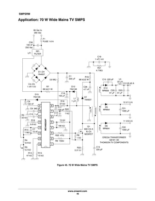 SMPSRM
www.onsemi.com
46
Application: 70 W Wide Mains TV SMPS
95 Vac to
265 Vac
RFI
FILTER
C4-C5
1 nF/1 kV
D1-D4
1N4007
C1
220 mF
R7
68 kW/1 W
C16
100 μF
D13
1N4148
C26
4.7 nF
D7
1N4937
L1
1 μH
C8 560 pF
C10 1 μF
R15
1 MW
C7
10 nF
R5
2.2 kW
R14
47 kW
R13
10 kW
R9 150W
15 kW
1 kW
R19
27 kW
C12
1 nF
9
10
11
12
13
14
15
16
8
7
6
5
4
3
2
1
R8
1 kW
Q1
600 V/4 A
N-Ch
MOSFET
C14
220 pF
D12
MR856
D5
MR854
D8
MR854
C15 220 pF
C21
1000 μF
C22
1000 μF
C20
47 μF
D23
47 μF
R16
68 kW/2 W L3
22 μH
115 V/0.45 A
15 V/1.5 A
11 V/0.5 A
C19
1 nF/1 kV
R21
4.7 MW
MC44603AP
R20 47W
R33
0.31 W
R4
3.9 kW
5.6 kW
LF1
C9
100 nF
D15
1N4148
C11
100 pF
3.8 MW
F1
FUSE 1.6 A
R18
OREGA TRANSFORMER
G6191-00
THOMSON TV COMPONENTS
R22
R3
22 kW
C30
100 nF
250 Vac
Figure 45. 70 W Wide Mains TV SMPS
180 kW
 