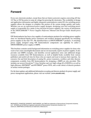 SMPSRM
www.onsemi.com
3
Forward
Every new electronic product, except those that are battery powered, requires converting off-line
115 Vac or 230 Vac power to some dc voltage for powering the electronics. The availability of design
and application information and highly integrated semiconductor control ICs for switching power
supplies allows the designer to complete this portion of the system design quickly and easily.
Whether you are an experienced power supply designer, designing your first switching power
supply or responsible for a make or buy decision for power supplies, the variety of information
in the SWITCHMODEā™ Power Supplies Reference Manual and Design Guide should prove
useful.
ON Semiconductor has been a key supplier of semiconductor products for switching power supplies
since we introduced bipolar power transistors and rectifiers designed specifically for switching
power supplies in the mid-70's. We identified these as SWITCHMODE™ products. A switching
power supply designed using ON Semiconductor components can rightfully be called a
SWITCHMODE power supply or SMPS.
This brochure contains useful background information on switching power supplies for those who
want to have more meaningful discussions and are not necessarily experts on power supplies. It also
provides real SMPS examples, and identifies several application notes and additional design
resources available from ON Semiconductor, as well as helpful books available from various
publishers and useful web sites for those who are experts and want to increase their expertise. An
extensive list and brief description of analog ICs, power transistors, rectifiers and other discrete
components available from ON Semiconductor for designing a SMPS are also provided. This
includes our newest GreenLine™, Easy Switcher and very high voltage ICs (VHVICs), as well as
high efficiency HDTMOS® and HVTMOS® power FETs, and a wide choice of discrete products
in surface mount packages.
For the latest updates and additional information on analog and discrete products for power supply and
power management applications, please visit our website: (www.onsemi.com).
MEGAHERTZ, POWERTAP, SENSEFET, SWITCHMODE, and TMOS are trademarks of Semiconductor Components Industries,
LLC. HDTMOS and HVTMOS are registered trademarks of Semiconductor Components Industries, LLC.
GreenLine, SMARTMOS and Motorola are trademarks of Motorola Inc.
 