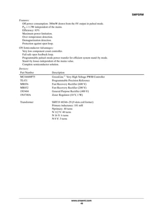 SMPSRM
www.onsemi.com
49
Features:
Off power consumption: 300mW drawn from the 8V output in pulsed mode.
Pin = 1.3W independent of the mains.
Efficiency: 83%
Maximum power limitation.
Over-temperature detection.
Demagnetization detection.
Protection against open loop.
ON Semiconductor Advantages:
Very low component count controller.
Fail safe open feedback loop.
Programmable pulsed-mode power transfer for efficient system stand-by mode.
Stand-by losses independent of the mains value.
Complete semiconductor solution.
Devices:
Part Number Description
MC44608P75 GreenLinet Very High Voltage PWM Controller
TL431 Programmable Precision Reference
MR856 Fast Recovery Rectifier (600 V)
MR852 Fast Recovery Rectifier (200 V)
1N5404 General Purpose Rectifier (400 V)
1N4740A Zener Regulator (10 V, 1 W)
Transformer SMT19 40346-29 (9 slots coil former)
Primary inductance: 181 mH
Nprimary: 40 turns
N 112 V: 40 turns
N 16 V: 6 turns
N 8 V: 3 turns
 