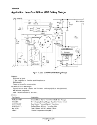 SMPSRM
www.onsemi.com
50
Application: Low-Cost Offline IGBT Battery Charger
Figure 47. Low-Cost Offline IGBT Battery Charger
1N4148
D1R1
150
R3
220 k
C7
10 mF
C3
10 mF/
350 V
D2
12 V
R1
120 k
R5
1.2 k
C9
1 nF
Q1
MBT3946DW
R2
3.9
C5
1 nF
R13
100 k
C10
1 nF
1N4937
D4
R9
470
MC14093
R5
1 k
8 7 6 5
1 2 3 4 D4
12 V
C8
1 mF
R12
20 kR9
100 Q5
R10
MC33341
R11
113 k
C4
47 nF
IC1
MOC8103
R2
150
8 V at 400 mA
+
-
130 to 350 V DC
0 V
+
+
+
M1
MMG05N60D
MBRS240LT3
+
D3
1N4148
D5
C2
220 mF/
10 V
+
C3
220 mF/
10 V
Features:
Universal ac input.
3 Watt capability for charging portable equipment.
Light weight.
Space saving surface mount design.
ON Semiconductor Advantages:
Special-process IGBT (Normal IGBTs will not function properly in this application).
Off the shelf components.
SPICE model available for MC33341.
Devices:
Part Number Description
MMG05N60D Insulated Gate Bipolar Transistor in SOT-223 Package
MC33341 Power Supply Battery Charger Regulator Control Circuit
MBT3946DW Dual General Purpose (Bipolar) Transistors
MBRS240LT3 Surface Mount Schottky Power Rectifier
MC14093 Quad 2-Input “NAND” Schmitt Trigger
1N4937 General-Purpose Rectifier (600 V)
 