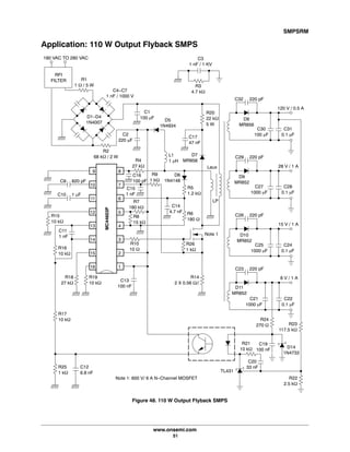 SMPSRM
www.onsemi.com
51
Application: 110 W Output Flyback SMPS
Figure 48. 110 W Output Flyback SMPS
C30
100 mF
C31
0.1 mF
D8
MR856
C32 220 pF
120 V / 0.5 A
C27
1000 mF
C28
0.1 mF
D9
MR852
C29 220 pF
28 V / 1 A
C25
1000 mF
C24
0.1 mF
D10
MR852
C26 220 pF
15 V / 1 A
C21
1000 mF
C22
0.1 mF
D11
MR852
C23 220 pF
8 V / 1 A
R22
2.5 kW
R21
10 kW
C19
100 nF
R23
117.5 kW
R24
270 W
TL431
C20
33 nF
D14
1N4733
RFI
FILTER R1
1 W / 5 W
R25
1 kW
C12
6.8 nF
C1
100 mF
R20
22 kW
5 W
R2
68 kW / 2 W
C11
1 nF
R19
10 kW
R18
27 kW
C13
100 nF
C9 820 pF
C10 1 mF
R15
10 kW
R16
10 kW
R17
10 kW
16
15
14
13
12
11
10
9
1
2
3
4
5
6
7
8
C4-C7
1 nF / 1000 V
C17
47 nF
180 VAC TO 280 VAC C3
1 nF / 1 KV
L1
1 mH
D7
MR856
D5
1N4934
R4
27 kW
C2
220 mF
D1-D4
1N4007
R5
1.2 kW
D6
1N4148
R6
180 W
LP
Laux
R3
4.7 kW
MC44603P
R10
10 W
R7
180 kW
C15
1 nF
C16
100 pF
R8
15 kW
R14
2 X 0.56 W//
R26
1 kW
C14
4.7 nF
R9
1 kW
Note 1
Note 1: 600 V/ 6 A N-Channel MOSFET
 