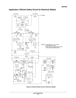 SMPSRM
www.onsemi.com
53
Application: Efficient Safety Circuit for Electronic Ballast
C13 100 nF
250 V
R18 PTC
C11 4.7 nF
C12 22 nF
C14 100 nF
250 V
PTUBE =
55 W
L1 1.6 mH
AGND
1200 V
R14
2.2 R
T1A
FT063
Q3
MJE18004D2
Q2
MJE18004D2
R13
2.2 R
C9
2.2 nF
R11
4.7 R
C8
2.2 nF
R12
4.7 R
C7 10 nF
T1C
C6 10 nF
T1B R10
10 R
R9
330 k
C5 0.22 mF
C4 47 mF
D2 MUR180E
R7 1.8 M P1 20 k
D3 1N4007
T2
Q1
500 V/4 A N-Ch
MOSFET
3 1
2
R6 1.0 R
R5 1.0 R
R1 12 k
R2 1.2 M
C1 10 nF
C3 1.0 mF
4
2
6
1
3
8
5
7
AGND
R4 22 k
R3
100 k/1.0 W
C2
330 mF
25 V
D1
MUR120
LINE
220 V
FUSE
630 V
C17 47 nF
FILTER
D6
D9
D7
D8
C15 100 nF
630 V
C16
47 nF
450 V
D4
DIAC
MC34262
U1
+
+
Figure 49. Efficient Safety Circuit for Electronic Ballast
NOTES: * All resistors are 5%, 0.25 W
unless otherwise noted
±
* All capacitors are Polycarbonate, 63 V,
10%, unless otherwise noted±
1N5407 1N5407
1N5407
1N5407
 