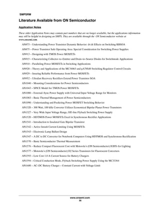 SMPSRM
www.onsemi.com
56
Literature Available from ON Semiconductor
Application Notes
These older Application Notes may contain part numbers that are no longer available, but the applications information
may still be helpful in designing an SMPS. They are available through the ON Semiconductor website at
www.onsemi.com.
AN873 - Understanding Power Transistor Dynamic Behavior: dv/dt Effects on Switching RBSOA
AN875 - Power Transistor Safe Operating Area: Special Consideration for Switching Power Supplies
AN913 - Designing with TMOS Power MOSFETs
AN915 - Characterizing Collector-to-Emitter and Drain-to-Source Diodes for Switchmode Applications
AN918 - Paralleling Power MOSFETs in Switching Applications
AN920 - Theory and Applications of the MC34063 and mA78S40 Switching Regulator Control Circuits
AN929 - Insuring Reliable Performance from Power MOSFETs
AN952 - Ultrafast Recovery Rectifiers Extend Power Transistor SOA
AN1040 - Mounting Considerations for Power Semiconductors
AN1043 - SPICE Model for TMOS Power MOSFETs
AN1080 - External-Sync Power Supply with Universal Input Voltage Range for Monitors
AN1083 - Basic Thermal Management of Power Semiconductors
AN1090 - Understanding and Predicting Power MOSFET Switching Behavior
AN1320 - 300 Watt, 100 kHz Converter Utilizes Economical Bipolar Planar Power Transistors
AN1327 - Very Wide Input Voltage Range, Off-line Flyback Switching Power Supply
AN1520 - HDTMOS Power MOSFETs Excel in Synchronous Rectifier Applications
AN1541 - Introduction to Insulated Gate Bipolar Transistor
AN1542 - Active Inrush Current Limiting Using MOSFETs
AN1543 - Electronic Lamp Ballast Design
AN1547 - A DC to DC Converter for Notebook Computers Using HDTMOS and Synchronous Rectification
AN1570 - Basic Semiconductor Thermal Measurement
AN1576 - Reduce Compact Fluorescent Cost with Motorola's (ON Semiconductor) IGBTs for Lighting
AN1577 - Motorola's (ON Semiconductor) D2 Series Transistors for Fluorescent Converters
AN1593 - Low Cost 1.0 A Current Source for Battery Chargers
AN1594 - Critical Conduction Mode, Flyback Switching Power Supply Using the MC33364
AN1600 - AC-DC Battery Charger - Constant Current with Voltage Limit
 