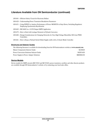 SMPSRM
www.onsemi.com
57
Literature Available from ON Semiconductor (continued)
AN1601 - Efficient Safety Circuit for Electronic Ballast
AN1628 - Understanding Power Transistors Breakdown Parameters
AN1631 - Using PSPICE to Analyze Performance of Power MOSFETs in Step-Down, Switching Regulators
Employing Synchronous Rectification
AN1669 - MC44603 in a 110 W Output SMPS Application
AN1679 - How to Deal with Leakage Elements in Flyback Converters
AN1680 - Design Considerations for Clamping Networks for Very High Voltage Monolithic Off-Line PWM
Controllers
AN1681 - How to Keep a Flyback Switch Mode Supply stable with a Critical-Mode Controller
Brochures and Selector Guides
The following literature is available for downloading from the ON Semiconductor website at www.onsemi.com.
Master Components Selector Guide SG388/D
Power Conversion Solutions Selector Guide SGD510/D
Power Supply  Power Adapter Solutions BRD8063/D
Device Models
Device models for SMPS circuits (MC33363 and MC33365), power transistors, rectifiers and other discrete products
are available through ON Semiconductor's website or by contacting your local sales office.
 