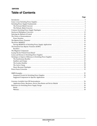 SMPSRM
www.onsemi.com
4
Table of Contents
Page
Introduction 5. . . . . . . . . . . . . . . . . . . . . . . . . . . . . . . . . . . . . . . . . . . . . . . . . . . . . . . . . . . . . . . . . . . . . . . . . . . . . . . .
Linear versus Switching Power Supplies 5. . . . . . . . . . . . . . . . . . . . . . . . . . . . . . . . . . . . . . . . . . . . . . . . . . . . . . . . . .
Switching Power Supply Fundamentals 5. . . . . . . . . . . . . . . . . . . . . . . . . . . . . . . . . . . . . . . . . . . . . . . . . . . . . . . . . . .
The Forward-Mode Converter 5. . . . . . . . . . . . . . . . . . . . . . . . . . . . . . . . . . . . . . . . . . . . . . . . . . . . . . . . . . . . . . .
The Flyback-Mode Converter 7. . . . . . . . . . . . . . . . . . . . . . . . . . . . . . . . . . . . . . . . . . . . . . . . . . . . . . . . . . . . . . . .
Common Switching Power Supply Topologies 8. . . . . . . . . . . . . . . . . . . . . . . . . . . . . . . . . . . . . . . . . . . . . . . . . . . . .
Interleaved Multiphase Converters 13. . . . . . . . . . . . . . . . . . . . . . . . . . . . . . . . . . . . . . . . . . . . . . . . . . . . . . . . . . . . .
Selecting the Method of Control 14. . . . . . . . . . . . . . . . . . . . . . . . . . . . . . . . . . . . . . . . . . . . . . . . . . . . . . . . . . . . . . .
The Choice of Semiconductors 16. . . . . . . . . . . . . . . . . . . . . . . . . . . . . . . . . . . . . . . . . . . . . . . . . . . . . . . . . . . . . . . .
Power Switches 16. . . . . . . . . . . . . . . . . . . . . . . . . . . . . . . . . . . . . . . . . . . . . . . . . . . . . . . . . . . . . . . . . . . . . . . . . .
The Bipolar Power Transistor 16. . . . . . . . . . . . . . . . . . . . . . . . . . . . . . . . . . . . . . . . . . . . . . . . . . . . . . . . . . . . . . . . .
The Power MOSFET 17. . . . . . . . . . . . . . . . . . . . . . . . . . . . . . . . . . . . . . . . . . . . . . . . . . . . . . . . . . . . . . . . . . . . . . . .
Driving MOSFETs in Switching Power Supply Applications 18. . . . . . . . . . . . . . . . . . . . . . . . . . . . . . . . . . . . . .
The Insulated Gate Bipolar Transistor (IGBT) 19. . . . . . . . . . . . . . . . . . . . . . . . . . . . . . . . . . . . . . . . . . . . . . . . . . . .
Rectifiers 19. . . . . . . . . . . . . . . . . . . . . . . . . . . . . . . . . . . . . . . . . . . . . . . . . . . . . . . . . . . . . . . . . . . . . . . . . . . . . . .
The Magnetic Components 21. . . . . . . . . . . . . . . . . . . . . . . . . . . . . . . . . . . . . . . . . . . . . . . . . . . . . . . . . . . . . . . . . . .
Laying Out the Printed Circuit Board 21. . . . . . . . . . . . . . . . . . . . . . . . . . . . . . . . . . . . . . . . . . . . . . . . . . . . . . . . . . .
Losses and Stresses in Switching Power Supplies 24. . . . . . . . . . . . . . . . . . . . . . . . . . . . . . . . . . . . . . . . . . . . . . . . . .
Techniques to Improve Efficiency in Switching Power Supplies 25. . . . . . . . . . . . . . . . . . . . . . . . . . . . . . . . . . . . . .
The Synchronous Rectifier 25. . . . . . . . . . . . . . . . . . . . . . . . . . . . . . . . . . . . . . . . . . . . . . . . . . . . . . . . . . . . . . . . .
Snubbers and Clamps 27. . . . . . . . . . . . . . . . . . . . . . . . . . . . . . . . . . . . . . . . . . . . . . . . . . . . . . . . . . . . . . . . . . . . .
The Lossless Snubber 28. . . . . . . . . . . . . . . . . . . . . . . . . . . . . . . . . . . . . . . . . . . . . . . . . . . . . . . . . . . . . . . . . . . . .
The Active Clamp 29. . . . . . . . . . . . . . . . . . . . . . . . . . . . . . . . . . . . . . . . . . . . . . . . . . . . . . . . . . . . . . . . . . . . . . . .
Quasi-Resonant Topologies 30. . . . . . . . . . . . . . . . . . . . . . . . . . . . . . . . . . . . . . . . . . . . . . . . . . . . . . . . . . . . . . . .
Power Factor Correction 32. . . . . . . . . . . . . . . . . . . . . . . . . . . . . . . . . . . . . . . . . . . . . . . . . . . . . . . . . . . . . . . . . . . . .
SMPS Examples 35. . . . . . . . . . . . . . . . . . . . . . . . . . . . . . . . . . . . . . . . . . . . . . . . . . . . . . . . . . . . . . . . . . . . . . . . . . . .
Integrated Circuits for Switching Power Supplies 36. . . . . . . . . . . . . . . . . . . . . . . . . . . . . . . . . . . . . . . . . . . . . . .
Suggested Components for Specific Applications 37. . . . . . . . . . . . . . . . . . . . . . . . . . . . . . . . . . . . . . . . . . . . . . .
Literature Available from ON Semiconductor 56. . . . . . . . . . . . . . . . . . . . . . . . . . . . . . . . . . . . . . . . . . . . . . . . . . . . .
Application Notes, Brochures, Device Data Books and Device Models 56. . . . . . . . . . . . . . . . . . . . . . . . . . . . . .
References for Switching Power Supply Design 58. . . . . . . . . . . . . . . . . . . . . . . . . . . . . . . . . . . . . . . . . . . . . . . . . . .
Books 58. . . . . . . . . . . . . . . . . . . . . . . . . . . . . . . . . . . . . . . . . . . . . . . . . . . . . . . . . . . . . . . . . . . . . . . . . . . . . . . . . .
Websites 59. . . . . . . . . . . . . . . . . . . . . . . . . . . . . . . . . . . . . . . . . . . . . . . . . . . . . . . . . . . . . . . . . . . . . . . . . . . . . . . .
 