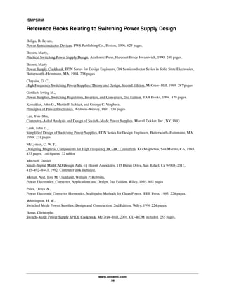 SMPSRM
www.onsemi.com
58
Reference Books Relating to Switching Power Supply Design
Baliga, B. Jayant,
Power Semiconductor Devices, PWS Publishing Co., Boston, 1996. 624 pages.
Brown, Marty,
Practical Switching Power Supply Design, Academic Press, Harcourt Brace Jovanovich, 1990. 240 pages.
Brown, Marty
Power Supply Cookbook, EDN Series for Design Engineers, ON Semiconductor Series in Solid State Electronics,
Butterworth-Heinmann, MA, 1994. 238 pages
Chrysiss, G. C.,
High Frequency Switching Power Supplies: Theory and Design, Second Edition, McGraw-Hill, 1989. 287 pages
Gottlieb, Irving M.,
Power Supplies, Switching Regulators, Inverters, and Converters, 2nd Edition, TAB Books, 1994. 479 pages.
Kassakian, John G., Martin F. Schlect, and George C. Verghese,
Principles of Power Electronics, Addison-Wesley, 1991. 738 pages.
Lee, Yim-Shu,
Computer-Aided Analysis and Design of Switch-Mode Power Supplies, Marcel Dekker, Inc., NY, 1993
Lenk, John D.,
Simplified Design of Switching Power Supplies, EDN Series for Design Engineers, Butterworth-Heinmann, MA,
1994. 221 pages.
McLyman, C. W. T.,
Designing Magnetic Components for High Frequency DC-DC Converters, KG Magnetics, San Marino, CA, 1993.
433 pages, 146 figures, 32 tables
Mitchell, Daniel,
Small-Signal MathCAD Design Aids, e/j Bloom Associates, 115 Duran Drive, San Rafael, Ca 94903-2317,
415-492-8443, 1992. Computer disk included.
Mohan, Ned, Tore M. Undeland, William P. Robbins,
Power Electronics: Converter, Applications and Design, 2nd Edition, Wiley, 1995. 802 pages
Paice, Derek A.,
Power Electronic Converter Harmonics, Multipulse Methods for Clean Power, IEEE Press, 1995. 224 pages.
Whittington, H. W.,
Switched Mode Power Supplies: Design and Construction, 2nd Edition, Wiley, 1996 224 pages.
Basso, Christophe,
Switch-Mode Power Supply SPICE Cookbook, McGraw-Hill, 2001. CD-ROM included. 255 pages.
 