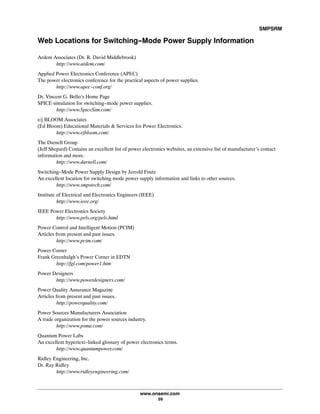 SMPSRM
www.onsemi.com
59
Web Locations for Switching-Mode Power Supply Information
Ardem Associates (Dr. R. David Middlebrook)
http://www.ardem.com/
Applied Power Electronics Conference (APEC)
The power electronics conference for the practical aspects of power supplies.
http://www.apec-conf.org/
Dr. Vincent G. Bello's Home Page
SPICE simulation for switching-mode power supplies.
http://www.SpiceSim.com/
e/j BLOOM Associates
(Ed Bloom) Educational Materials  Services for Power Electronics.
http://www.ejbloom.com/
The Darnell Group
(Jeff Shepard) Contains an excellent list of power electronics websites, an extensive list of manufacturer's contact
information and more.
http://www.darnell.com/
Switching-Mode Power Supply Design by Jerrold Foutz
An excellent location for switching mode power supply information and links to other sources.
http://www.smpstech.com/
Institute of Electrical and Electronics Engineers (IEEE)
http://www.ieee.org/
IEEE Power Electronics Society
http://www.pels.org/pels.html
Power Control and Intelligent Motion (PCIM)
Articles from present and past issues.
http://www.pcim.com/
Power Corner
Frank Greenhalgh's Power Corner in EDTN
http://fgl.com/power1.htm
Power Designers
http://www.powerdesigners.com/
Power Quality Assurance Magazine
Articles from present and past issues.
http://powerquality.com/
Power Sources Manufacturers Association
A trade organization for the power sources industry.
http://www.psma.com/
Quantum Power Labs
An excellent hypertext-linked glossary of power electronics terms.
http://www.quantumpower.com/
Ridley Engineering, Inc.
Dr. Ray Ridley
http://www.ridleyengineering.com/
 