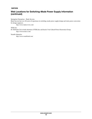 SMPSRM
www.onsemi.com
60
Web Locations for Switching-Mode Power Supply Information
(continued)
Springtime Enterprises - Rudy Severns
Rudy Severns has over 40 years of experience in switching-mode power supply design and static power conversion
for design engineers.
http://www.rudyseverns.com/
TESLAco
Dr. Slobodan Cuk is both chairman of TESLAco and head of the Caltech Power Electronics Group.
http://www.teslaco.com/
Venable Industries
http://www.venableind.com/
 
