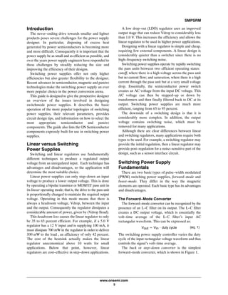 SMPSRM
www.onsemi.com
5
Introduction
The never-ending drive towards smaller and lighter
products poses severe challenges for the power supply
designer. In particular, disposing of excess heat
generated by power semiconductors is becoming more
and more difficult. Consequently it is important that the
power supply be as small and as efficient as possible, and
over the years power supply engineers have responded to
these challenges by steadily reducing the size and
improving the efficiency of their designs.
Switching power supplies offer not only higher
efficiencies but also greater flexibility to the designer.
Recent advances in semiconductor, magnetic and passive
technologies make the switching power supply an ever
more popular choice in the power conversion arena.
This guide is designed to give the prospective designer
an overview of the issues involved in designing
switchmode power supplies. It describes the basic
operation of the more popular topologies of switching
power supplies, their relevant parameters, provides
circuit design tips, and information on how to select the
most appropriate semiconductor and passive
components. The guide also lists the ON Semiconductor
components expressly built for use in switching power
supplies.
Linear versus Switching
Power Supplies
Switching and linear regulators use fundamentally
different techniques to produce a regulated output
voltage from an unregulated input. Each technique has
advantages and disadvantages, so the application will
determine the most suitable choice.
Linear power supplies can only step-down an input
voltage to produce a lower output voltage. This is done
by operating a bipolar transistor or MOSFET pass unit in
itslinear operating mode; that is, the drive to the pass unit
is proportionally changed to maintain the required output
voltage. Operating in this mode means that there is
always a headroom voltage, Vdrop, between the input
and the output. Consequently the regulator dissipates a
considerable amount of power, given by (Vdrop Iload).
This headroom loss causes the linear regulator to only
be 35 to 65 percent efficient. For example, if a 5.0 V
regulator has a 12 V input and is supplying 100 mA, it
must dissipate 700 mW in the regulator in order to deliver
500 mW to the load , an efficiency of only 42 percent.
The cost of the heatsink actually makes the linear
regulator uneconomical above 10 watts for small
applications. Below that point, however, linear
regulators are cost-effective in step-down applications.
A low drop-out (LDO) regulator uses an improved
output stage that can reduce Vdrop to considerably less
than 1.0 V. This increases the efficiency and allows the
linear regulator to be used in higher power applications.
Designing with a linear regulator is simple and cheap,
requiring few external components. A linear design is
considerably quieter than a switcher since there is no
high-frequency switching noise.
Switching power supplies operate by rapidly switching
the pass units between two efficient operating states:
cutoff, where there is a high voltage across the pass unit
but no current flow; and saturation, where there is a high
current through the pass unit but at a very small voltage
drop. Essentially, the semiconductor power switch
creates an AC voltage from the input DC voltage. This
AC voltage can then be stepped-up or down by
transformers and then finally filtered back to DC at its
output. Switching power supplies are much more
efficient, ranging from 65 to 95 percent.
The downside of a switching design is that it is
considerably more complex. In addition, the output
voltage contains switching noise, which must be
removed for many applications.
Although there are clear differences between linear
and switching regulators, many applications require both
types to be used. For example, a switching regulator may
provide the initial regulation, then a linear regulator may
provide post-regulation for a noise-sensitive part of the
design, such as a sensor interface circuit.
Switching Power Supply
Fundamentals
There are two basic types of pulse-width modulated
(PWM) switching power supplies, forward-mode and
boost-mode. They differ in the way the magnetic
elements are operated. Each basic type has its advantages
and disadvantages.
The Forward-Mode Converter
The forward-mode converter can be recognized by the
presence of an L-C filter on its output. The L-C filter
creates a DC output voltage, which is essentially the
volt-time average of the L-C filter's input AC
rectangular waveform. This can be expressed as:
Vout [ Vin @ dutyĂcycle (eq. 1)
The switching power supply controller varies the duty
cycle of the input rectangular voltage waveform and thus
controls the signal's volt-time average.
The buck or step-down converter is the simplest
forward-mode converter, which is shown in Figure 1.
 