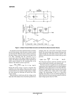 SMPSRM
www.onsemi.com
6
Ipk
TIME
Iload
Imin
Power
Switch
OFF
Power
Switch
OFFPower
Switch
ON
Power
Switch
ON
Vsat
Power SW Power SW DiodeDiode
TIME
Figure 1. A Basic Forward-Mode Converter and Waveforms (Buck Converter Shown)
Vfwd
INDUCTORCURRENT
(AMPS)
DIODEVOLTAGE
(VOLTS)
LO
Rload
Cout
DVin
SW
Ion Ioff
Its operation can be better understood when it is broken
into two time periods: when the power switch is turned
on and turned off. When the power switch is turned on,
the input voltage is directly connected to the input of the
L-C filter. Assuming that the converter is in a
steady-state, there is the output voltage on the filter's
output. The inductor current begins a linear ramp from an
initial current dictated by the remaining flux in the
inductor. The inductor current is given by:
iL(on) +
(Vin * Vout)
L
t ) iinitą0 v t v ton (eq. 2)
During this period, energy is stored as magnetic flux
within the core of the inductor. When the power switch
is turned off, the core contains enough energy to supply
the load during the following off period plus some
reserve energy.
When the power switch turns off, the voltage on the
input side of the inductor tries to fly below ground, but is
clamped when the catch diode D becomes forward
biased. The stored energy then continues flowing to the
output through the catch diode and the inductor. The
inductor current decreases from an initial value ipk and is
given by:
iL(off) + ipk *
Voutt
L
ąą0 v t v toff (eq. 3)
The off period continues until the controller turns the
power switch back on and the cycle repeats itself.
The buck converter is capable of over one kilowatt of
output power, but is typically used for on-board regulator
applications whose output powers are less than 100 watts.
Compared to the flyback-mode converter, the forward
converter exhibits lower output peak-to-peak ripple
voltage. The disadvantage is that it is a step-down
topology only. Since it is not an isolated topology, for
safety reasons the forward converter cannot be used for
input voltages greater than 42.5 VDC.
 