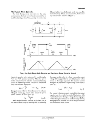 SMPSRM
www.onsemi.com
7
The Flyback-Mode Converter
The basic flyback-mode converter uses the same
components as the basic forward-mode converter, but in
a different configuration. Consequently, it operates in a
different fashion from the forward-mode converter. The
most elementary flyback-mode converter, the boost or
step-up converter, is shown in Figure 2.
Figure 2. A Basic Boost-Mode Converter and Waveforms (Boost Converter Shown)
Power
Switch
ON
Vin
Power
Switch
ON
Diode
ON
Vflbk
(Vout)
Diode
ON
Power
Switch
ON
TIME
TIME
Ipk
INDUCTORCURRENT
(AMPS)
SWITCHVOLTAGE
(VOLTS)
Iload
Vsat
L
Rload
Cout
D
Vin
Ioff
SW
IloadIon
Again, its operation is best understood by considering the
“on” and “off” periods separately. When the power
switch is turned on, the inductor is connected directly
across the input voltage source. The inductor current then
rises from zero and is given by:
iL(on) +
Vint
L
ąąąv t v 0on (eq. 4)
Energy is stored within the flux in the core of the inductor.
The peak current, ipk, occurs at the instant the power
switch is turned off and is given by:
ipk +
VinĂton
L
(eq. 5)
When the power switch turns off, the switched side of
the inductor wants to fly-up in voltage, but is clamped by
the output rectifier when its voltage exceeds the output
voltage. The energy within the core of the inductor is then
passed to the output capacitor. The inductor current
during the off period has a negative ramp whose slope is
given by:
iL(off) +
(Vin * Vout)
L
(eq. 6)
The energy is then completely emptied into the output
capacitor and the switched terminal of the inductor falls
back to the level of the input voltage. Some ringing is
evident during this time due to residual energy flowing
through parasitic elements such as the stray inductances
and capacitances in the circuit.
 