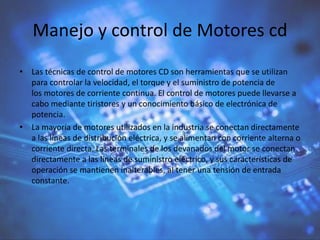 Manejo y control de Motores cd
• Las técnicas de control de motores CD son herramientas que se utilizan
para controlar la velocidad, el torque y el suministro de potencia de
los motores de corriente continua. El control de motores puede llevarse a
cabo mediante tiristores y un conocimiento básico de electrónica de
potencia.
• La mayoría de motores utilizados en la industria se conectan directamente
a las líneas de distribución eléctrica, y se alimentan con corriente alterna o
corriente directa. Las terminales de los devanados del motor se conectan
directamente a las líneas de suministro eléctrico, y sus características de
operación se mantienen inalterables, al tener una tensión de entrada
constante.
 