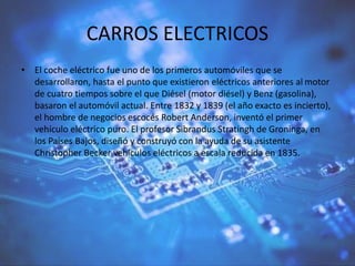CARROS ELECTRICOS
• El coche eléctrico fue uno de los primeros automóviles que se
desarrollaron, hasta el punto que existieron eléctricos anteriores al motor
de cuatro tiempos sobre el que Diésel (motor diésel) y Benz (gasolina),
basaron el automóvil actual. Entre 1832 y 1839 (el año exacto es incierto),
el hombre de negocios escocés Robert Anderson, inventó el primer
vehículo eléctrico puro. El profesor Sibrandus Stratingh de Groninga, en
los Países Bajos, diseñó y construyó con la ayuda de su asistente
Christopher Becker vehículos eléctricos a escala reducida en 1835.
 