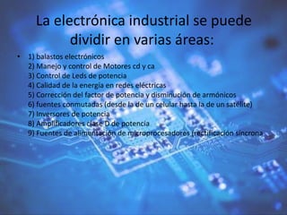 La electrónica industrial se puede
dividir en varias áreas:
• 1) balastos electrónicos
2) Manejo y control de Motores cd y ca
3) Control de Leds de potencia
4) Calidad de la energía en redes eléctricas
5) Corrección del factor de potencia y disminución de armónicos
6) fuentes conmutadas (desde la de un celular hasta la de un satélite)
7) Inversores de potencia
8) Amplificadores clase D de potencia
9) Fuentes de alimentación de microprocesadores (rectificación síncrona
 