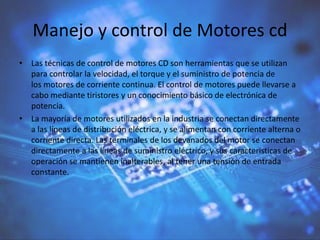 Manejo y control de Motores cd
• Las técnicas de control de motores CD son herramientas que se utilizan
para controlar la velocidad, el torque y el suministro de potencia de
los motores de corriente continua. El control de motores puede llevarse a
cabo mediante tiristores y un conocimiento básico de electrónica de
potencia.
• La mayoría de motores utilizados en la industria se conectan directamente
a las líneas de distribución eléctrica, y se alimentan con corriente alterna o
corriente directa. Las terminales de los devanados del motor se conectan
directamente a las líneas de suministro eléctrico, y sus características de
operación se mantienen inalterables, al tener una tensión de entrada
constante.
 