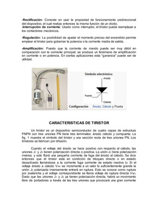 -Rectificación: Consiste en usar la propiedad de funcionamiento unidireccional
del dispositivo, el cual realiza entonces la misma función de un diodo.
-Interrupción de corriente: Usado como interruptor, el tiristor puede reemplazar a
los contactores mecánicos.
-Regulación: La posibilidad de ajustar el momento preciso del encendido permite
emplear el tiristor para gobernar la potencia o la corriente media de salida.
-Amplificación: Puesto que la corriente de mando puede ser muy débil en
comparación con la corriente principal, se produce un fenómeno de amplificación
en corriente o en potencia. En ciertas aplicaciones esta "ganancia" puede ser de
utilidad.
CARACTERISTICAS DE TIRISTOR
Un tiristor es un dispositivo semiconductor de cuatro capas de estructura
PNPN con tres uniones PN tiene tres terminales: ánodo cátodo y compuerta. La
fig. 1 muestra el símbolo del tiristor y una sección recta de tres uniones PN. Los
tiristores se fabrican por difusión.
Cuando el voltaje del ánodo se hace positivo con respecto al cátodo, las
uniones J1 y J3 tienen polarización directa o positiva. La unión J2 tiene polarización
inversa, y solo fluirá una pequeña corriente de fuga del ánodo al cátodo. Se dice
entonces que el tiristor está en condición de bloqueo directo o en estado
desactivado llamándose a la corriente fuga corriente de estado inactivo ID. Si el
voltaje ánodo a cátodo VAK se incrementa a un valor lo suficientemente grande la
unión J2 polarizada inversamente entrará en ruptura. Esto se conoce como ruptura
por avalancha y el voltaje correspondiente se llama voltaje de ruptura directa VBO.
Dado que las uniones J1 y J3 ya tienen polarización directa, habrá un movimiento
libre de portadores a través de las tres uniones que provocará una gran corriente
 