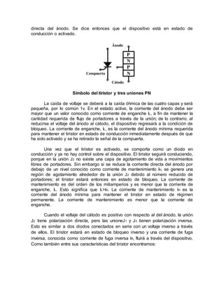 directa del ánodo. Se dice entonces que el dispositivo está en estado de
conducción o activado.
Símbolo del tiristor y tres uniones PN
La caída de voltaje se deberá a la caída óhmica de las cuatro capas y será
pequeña, por lo común 1v. En el estado activo, la corriente del ánodo debe ser
mayor que un valor conocido como corriente de enganche IL, a fin de mantener la
cantidad requerida de flujo de portadores a través de la unión; de lo contrario, al
reducirse el voltaje del ánodo al cátodo, el dispositivo regresará a la condición de
bloqueo. La corriente de enganche, IL, es la corriente del ánodo mínima requerida
para mantener el tiristor en estado de conducción inmediatamente después de que
ha sido activado y se ha retirado la señal de la compuerta.
Una vez que el tiristor es activado, se comporta como un diodo en
conducción y ya no hay control sobre el dispositivo. El tiristor seguirá conduciendo,
porque en la unión J2 no existe una capa de agotamiento de vida a movimientos
libres de portadores. Sin embargo si se reduce la corriente directa del ánodo por
debajo de un nivel conocido como corriente de mantenimiento IH, se genera una
región de agotamiento alrededor de la unión J2 debido al número reducido de
portadores; el tiristor estará entonces en estado de bloqueo. La corriente de
mantenimiento es del orden de los miliamperios y es menor que la corriente de
enganche, IL. Esto significa que IL>IH. La corriente de mantenimiento IH es la
corriente del ánodo mínima para mantener el tiristor en estado de régimen
permanente. La corriente de mantenimiento es menor que la corriente de
enganche.
Cuando el voltaje del cátodo es positivo con respecto al del ánodo, la unión
J2 tiene polarización directa, pero las unioneJ1 y J3 tienen polarización inversa.
Esto es similar a dos diodos conectados en serie con un voltaje inverso a través
de ellos. El tiristor estará en estado de bloqueo inverso y una corriente de fuga
inversa, conocida como corriente de fuga inversa IR, fluirá a través del dispositivo.
Como también entre sus características del tiristor encontramos:
 