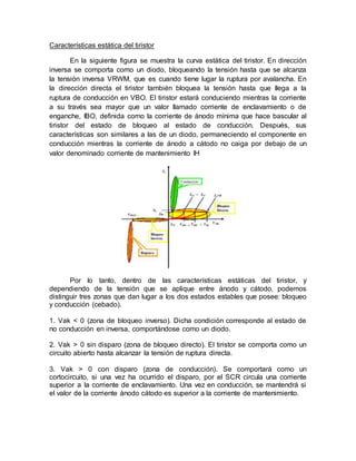 Características estática del tiristor
En la siguiente figura se muestra la curva estática del tiristor. En dirección
inversa se comporta como un diodo, bloqueando la tensión hasta que se alcanza
la tensión inversa VRWM, que es cuando tiene lugar la ruptura por avalancha. En
la dirección directa el tiristor también bloquea la tensión hasta que llega a la
ruptura de conducción en VBO. El tiristor estará conduciendo mientras la corriente
a su través sea mayor que un valor llamado corriente de enclavamiento o de
enganche, IBO, definida como la corriente de ánodo mínima que hace bascular al
tiristor del estado de bloqueo al estado de conducción. Después, sus
características son similares a las de un diodo, permaneciendo el componente en
conducción mientras la corriente de ánodo a cátodo no caiga por debajo de un
valor denominado corriente de mantenimiento IH
Por lo tanto, dentro de las características estáticas del tiristor, y
dependiendo de la tensión que se aplique entre ánodo y cátodo, podemos
distinguir tres zonas que dan lugar a los dos estados estables que posee: bloqueo
y conducción (cebado).
1. Vak < 0 (zona de bloqueo inverso). Dicha condición corresponde al estado de
no conducción en inversa, comportándose como un diodo.
2. Vak > 0 sin disparo (zona de bloqueo directo). El tiristor se comporta como un
circuito abierto hasta alcanzar la tensión de ruptura directa.
3. Vak > 0 con disparo (zona de conducción). Se comportará como un
cortocircuito, si una vez ha ocurrido el disparo, por el SCR circula una corriente
superior a la corriente de enclavamiento. Una vez en conducción, se mantendrá si
el valor de la corriente ánodo cátodo es superior a la corriente de mantenimiento.
 