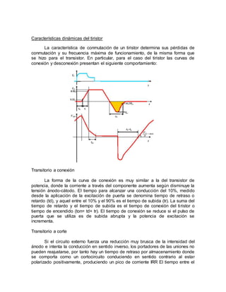 Características dinámicas del tiristor
La característica de conmutación de un tiristor determina sus pérdidas de
conmutación y su frecuencia máxima de funcionamiento, de la misma forma que
se hizo para el transistor. En particular, para el caso del tiristor las curvas de
conexión y desconexión presentan el siguiente comportamiento:
Transitorio a conexión
La forma de la curva de conexión es muy similar a la del transistor de
potencia, donde la corriente a través del componente aumenta según disminuye la
tensión ánodo-cátodo. El tiempo para alcanzar una conducción del 10%, medido
desde la aplicación de la excitación de puerta se denomina tiempo de retraso o
retardo (td), y aquel entre el 10% y el 90% es el tiempo de subida (tr). La suma del
tiempo de retardo y el tiempo de subida es el tiempo de conexión del tiristor o
tiempo de encendido (ton= td+ tr). El tiempo de conexión se reduce si el pulso de
puerta que se utiliza es de subida abrupta y la potencia de excitación se
incrementa.
Transitorio a corte
Si el circuito externo fuerza una reducción muy brusca de la intensidad del
ánodo e intenta la conducción en sentido inverso, los portadores de las uniones no
pueden reajustarse, por tanto hay un tiempo de retraso por almacenamiento donde
se comporta como un cortocircuito conduciendo en sentido contrario al estar
polarizado positivamente, produciendo un pico de corriente IRR El tiempo entre el
 