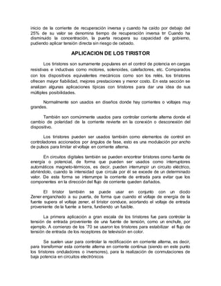 inicio de la corriente de recuperación inversa y cuando ha caído por debajo del
25% de su valor se denomina tiempo de recuperación inversa trr Cuando ha
disminuido la concentración, la puerta recupera su capacidad de gobierno,
pudiendo aplicar tensión directa sin riesgo de cebado.
APLICACION DE LOS TIRISTOR
Los tiristores son sumamente populares en el control de potencia en cargas
resistivas e inductivas como motores, solenoides, calefactores, etc. Comparados
con los dispositivos equivalentes mecánicos como son los relés, los tiristores
ofrecen mayor fiabilidad, mejores prestaciones y menor costo. En esta sección se
analizan algunas aplicaciones típicas con tiristores para dar una idea de sus
múltiples posibilidades.
Normalmente son usados en diseños donde hay corrientes o voltajes muy
grandes.
También son comúnmente usados para controlar corriente alterna donde el
cambio de polaridad de la corriente revierte en la conexión o desconexión del
dispositivo.
Los tiristores pueden ser usados también como elementos de control en
controladores accionados por ángulos de fase, esto es una modulación por ancho
de pulsos para limitar el voltaje en corriente alterna.
En circuitos digitales también se pueden encontrar tiristores como fuente de
energía o potencial, de forma que pueden ser usados como interruptores
automáticos magneto-térmicos, es decir, pueden interrumpir un circuito eléctrico,
abriéndolo, cuando la intensidad que circula por él se excede de un determinado
valor. De esta forma se interrumpe la corriente de entrada para evitar que los
componentes en la dirección del flujo de corriente queden dañados.
El tiristor también se puede usar en conjunto con un diodo
Zener enganchado a su puerta, de forma que cuando el voltaje de energía de la
fuente supera el voltaje zener, el tiristor conduce, acortando el voltaje de entrada
proveniente de la fuente a tierra, fundiendo un fusible.
La primera aplicación a gran escala de los tiristores fue para controlar la
tensión de entrada proveniente de una fuente de tensión, como un enchufe, por
ejemplo. A comienzo de los ’70 se usaron los tiristores para estabilizar el flujo de
tensión de entrada de los receptores de televisión en color.
Se suelen usar para controlar la rectificación en corriente alterna, es decir,
para transformar esta corriente alterna en corriente continua (siendo en este punto
los tiristores onduladores o inversores), para la realización de conmutaciones de
baja potencia en circuitos electrónicos
 