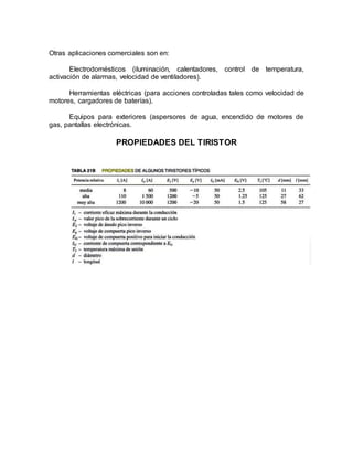 Otras aplicaciones comerciales son en:
Electrodomésticos (iluminación, calentadores, control de temperatura,
activación de alarmas, velocidad de ventiladores).
Herramientas eléctricas (para acciones controladas tales como velocidad de
motores, cargadores de baterías).
Equipos para exteriores (aspersores de agua, encendido de motores de
gas, pantallas electrónicas.
PROPIEDADES DEL TIRISTOR
 